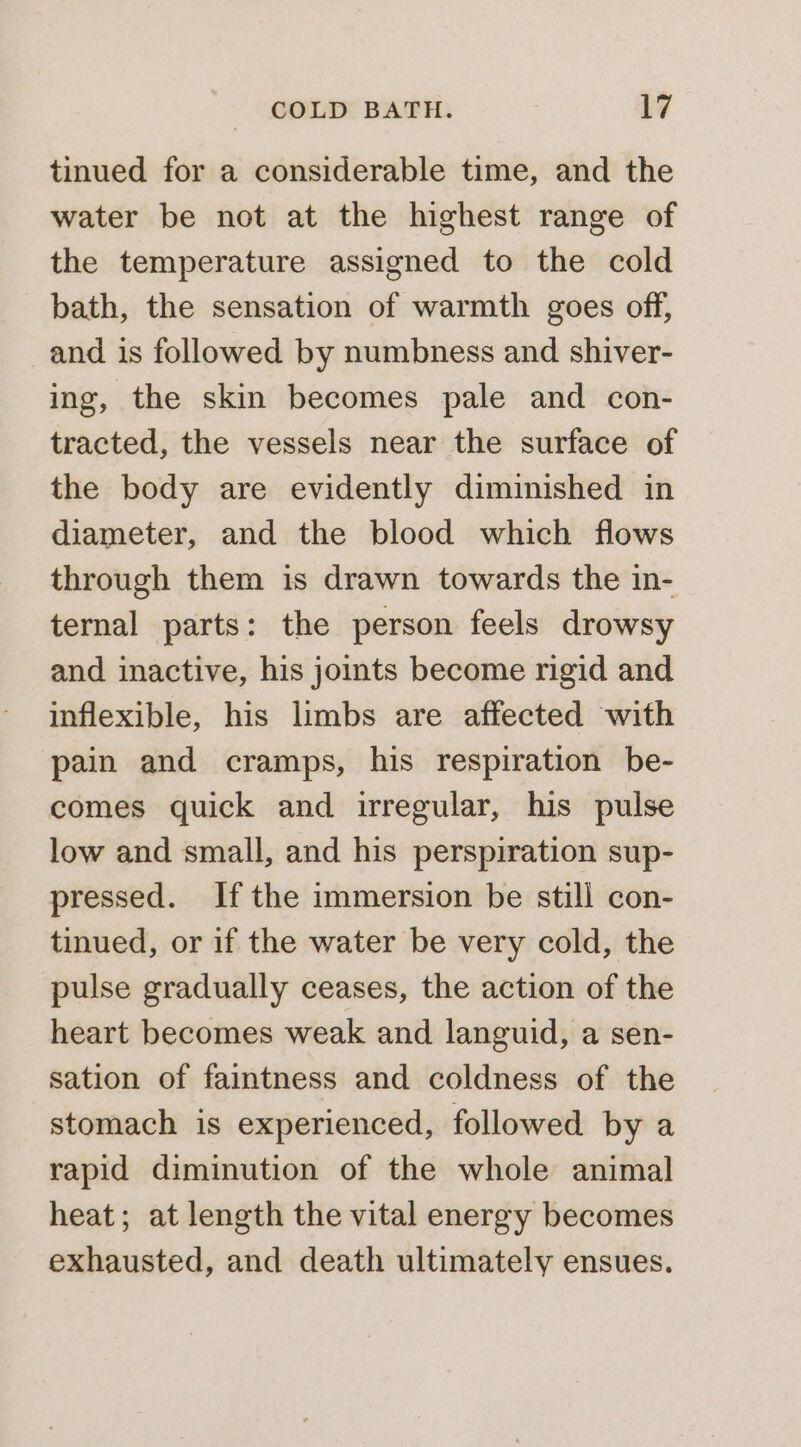 tinued for a considerable time, and the water be not at the highest range of the temperature assigned to the cold bath, the sensation of warmth goes off, and is followed by numbness and shiver- ing, the skin becomes pale and con- tracted, the vessels near the surface of the body are evidently diminished in diameter, and the blood which flows through them is drawn towards the in- ternal parts: the person feels drowsy and inactive, his joints become rigid and inflexible, his limbs are affected with pain and cramps, his respiration be- comes quick and irregular, his pulse low and small, and his perspiration sup- pressed. Ifthe immersion be still con- tinued, or if the water be very cold, the pulse gradually ceases, the action of the heart becomes weak and languid, a sen- sation of faintness and coldness of the stomach is experienced, followed by a rapid diminution of the whole animal heat; at length the vital energy becomes exhausted, and death ultimately ensues.