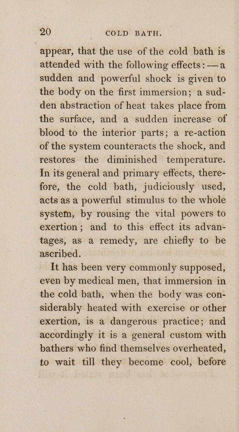 appear, that the use of the cold bath is attended with the following effects: —a sudden and powerful shock is given to the body on the first immersion; a sud- den abstraction of heat takes place from the surface, and a sudden increase of blood to the interior parts; a re-action of the system counteracts the shock, and restores the diminished temperature. In its general and primary effects, there- fore, the cold bath, judiciously used, acts as a powerful stimulus to the whole system, by rousing the vital powers to exertion; and to this effect its advan- tages, as a remedy, are chiefly to be ascribed. It has been very commonly supposed, even by medical men, that immersion in the cold bath, when the body was con- siderably heated with exercise or other exertion, is a dangerous practice; and accordingly it is a general custom with bathers who find themselves overheated, to wait till they become cool, before