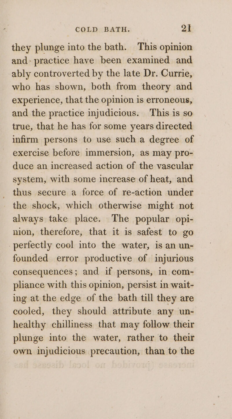 they plunge into the bath. This opinion and: practice have been examined and ably controverted by the late Dr. Currie, who has shown, both from theory and experience, that the opinion is erroneous, and the practice injudicious. This is so true, that he has for some years directed infirm persons to use such a degree of exercise before immersion, as may pro- duce an increased action of the vascular system, with some increase of heat, and thus secure a force of re-action under the shock, which otherwise might not always take place. The popular opi- nion, therefore, that it is safest to go perfectly cool into the water, is an un- founded error productive of injurious consequences; and if persons, in com- pliance with this opinion, persist in wait- ing at the edge of the bath till they are cooled, they should attribute any un- healthy chilliness that may follow their plunge into the water, rather to their own injudicious precaution, than to the