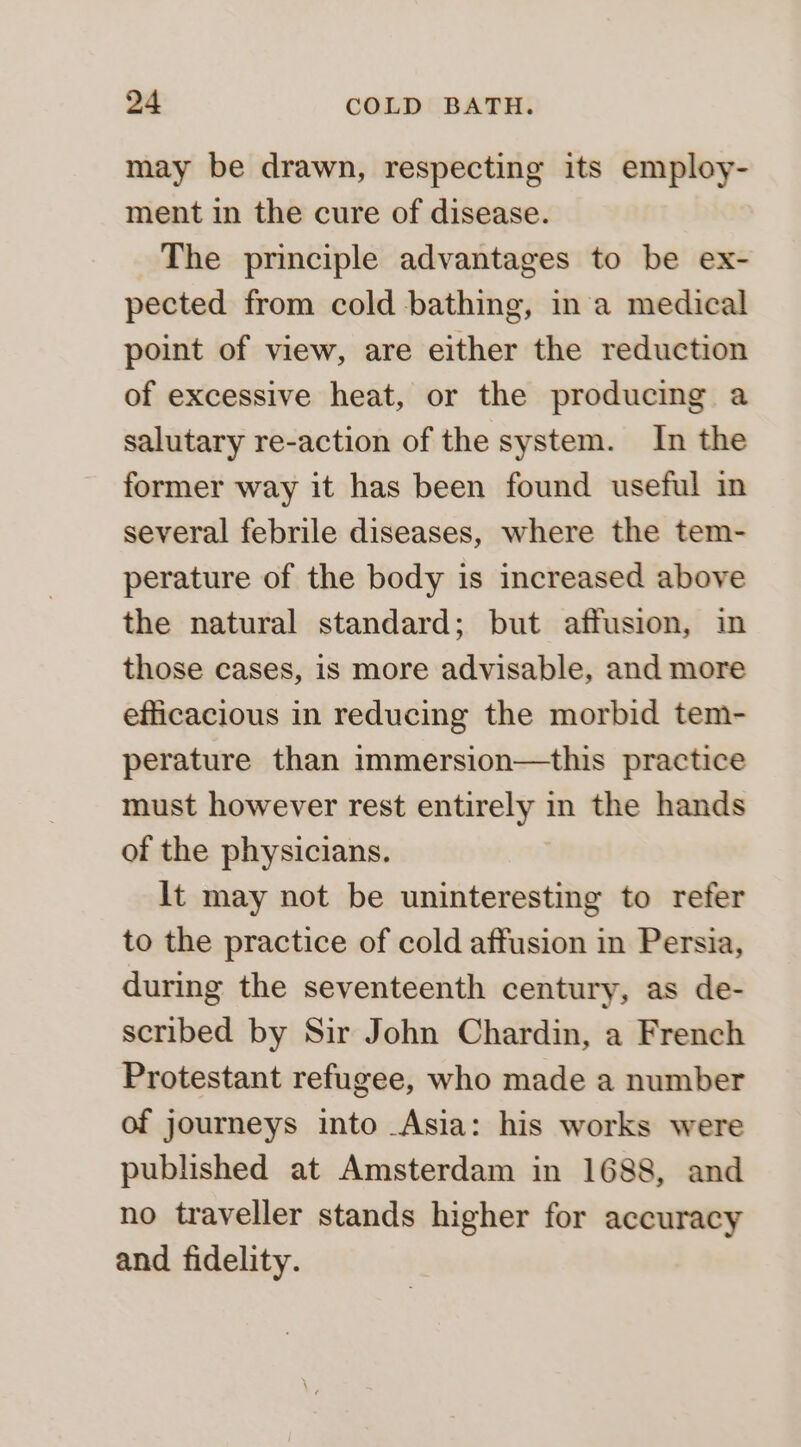 may be drawn, respecting its employ- ment in the cure of disease. The principle advantages to be ex- pected from cold bathing, ina medical point of view, are either the reduction of excessive heat, or the producing a salutary re-action of the system. In the former way it has been found useful in several febrile diseases, where the tem- perature of the body is increased above the natural standard; but affusion, in those cases, is more advisable, and more efficacious in reducing the morbid tem- perature than immersion—this practice must however rest entirely in the hands of the physicians. lt may not be uninteresting to refer to the practice of cold affusion in Persia, during the seventeenth century, as de- scribed by Sir John Chardin, a French Protestant refugee, who made a number of journeys into Asia: his works were published at Amsterdam in 1688, and no traveller stands higher for accuracy and fidelity.