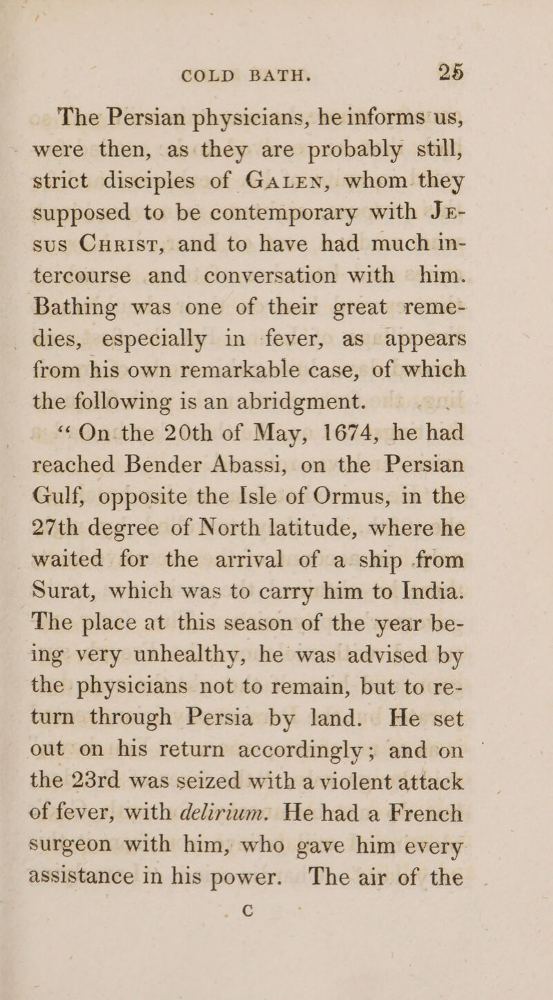 The Persian physicians, he informs us, - were then, as they are probably still, strict disciples of GALEN, whom they supposed to be contemporary with Jr- sus Curist, and to have had much in- tercourse and conversation with him. Bathing was one of their great reme- dies, especially in -fever, as appears from his own remarkable case, of which the following is an abridgment. “On the 20th of May, 1674, he had reached Bender Abassi, on the Persian Gulf, opposite the Isle of Ormus, in the 27th degree of North latitude, where he waited for the arrival of a ship from Surat, which was to carry him to India. The place at this season of the year be- ing very unhealthy, he was advised by the physicians not to remain, but to re- turn through Persia by land. He set out on his return accordingly; and on | the 23rd was seized with a violent attack of fever, with delirium. He had a French surgeon with him, who gave him every assistance in his power. The air of the Ax