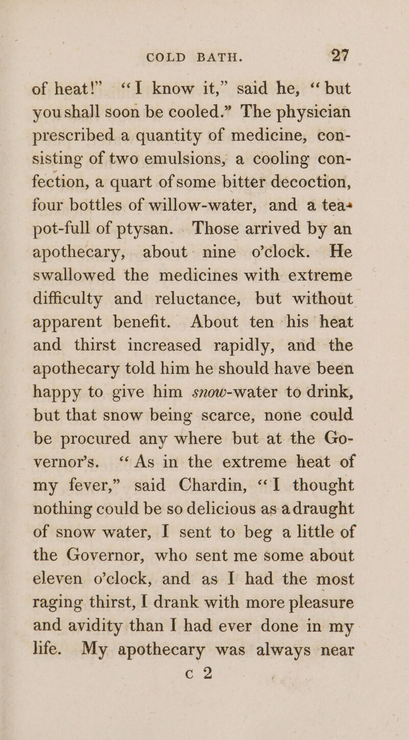 of heat!” “I know it,” said he, ‘“ but you shall soon be cooled.” The physician prescribed a quantity of medicine, con- sisting of two emulsions, a cooling con- fection, a quart of some bitter decoction, four bottles of willow-water, and a tea pot-full of ptysan. . Those arrived by an apothecary, about- nine o’clock. He swallowed the medicines with extreme difficulty and reluctance, but without apparent benefit. About ten his heat and thirst increased rapidly, and the apothecary told him he should have been happy to give him snow-water to drink, but that snow being scarce, none could be procured any where but at the Go- vernor’s. ‘As in the extreme heat of my fever,” said Chardin, “1 thought nothing could be so delicious as adraught of snow water, I sent to beg a little of the Governor, who sent me some about eleven o’clock, and as I had the most raging thirst, [ drank with more pleasure and avidity than I had ever done in my life. My apothecary was always near c 2