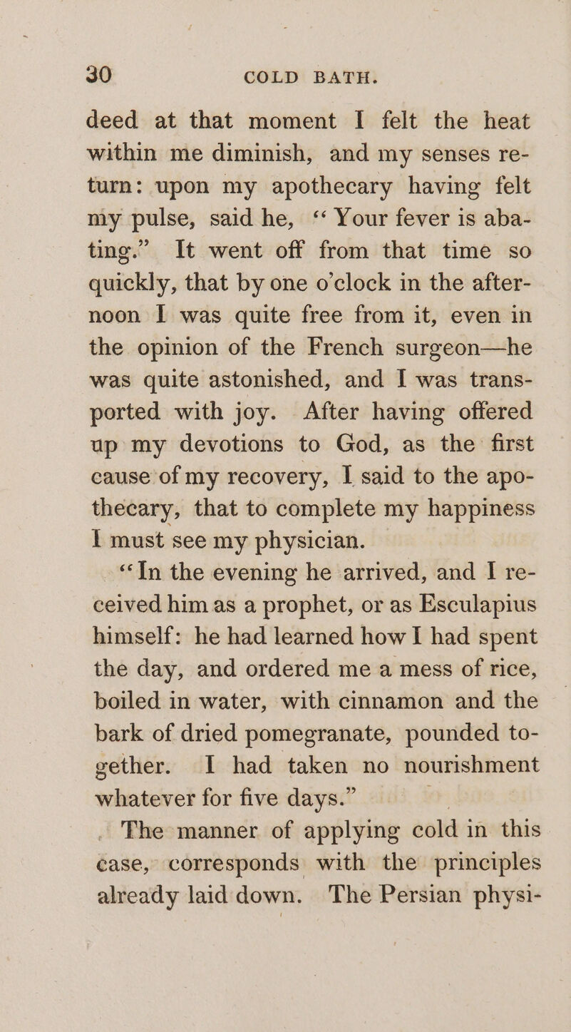 deed at that moment I felt the heat within me diminish, and my senses re- turn: upon my apothecary having felt my pulse, said he, ‘ Your fever is aba- ting.” It went off from that time so quickly, that by one o’clock in the after- noon I was quite free from it, even in the opinion of the French surgeon—he was quite astonished, and I was trans- ported with joy. After having offered up my devotions to God, as the first cause of my recovery, I said to the apo- thecary, that to complete my happiness I must see my physician. “‘In the evening he arrived, and I re- ceived him as a prophet, or as Esculapius himself: he had learned how I had spent the day, and ordered me a mess of rice, boiled in water, with cinnamon and the bark of dried pomegranate, pounded to- gether. I had taken no nourishment whatever for five days.” . The manner of applying cold in this case, corresponds with the principles already laid down. The Persian physi-