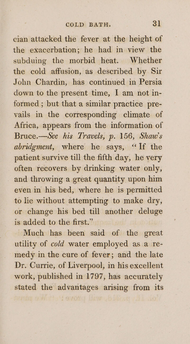 cian attacked the fever at the height of the exacerbation; he had in view the subduing the morbid heat. Whether the cold affusion, as described by Sir John Chardin, has continued in Persia down to the present time, I am not in- formed ; but that a similar practice pre- vails in the corresponding climate of Africa, appears from the information of Bruce.—sSee his Travels, p. 156, Shaw’s abridgment, where he says, “If the patient survive till the fifth day, he very often recovers by drinking water only, and throwing a great quantity upon him even in his bed, where he is permitted to lie without attempting to make dry, or change his bed till another deluge is added to the first.” | Much has been said of the great utility of cold water employed as a re- medy in the cure of fever; and the late Dr. Currie, of Liverpool, in his excellent work, published in 1797, has accurately stated the advantages arising from its