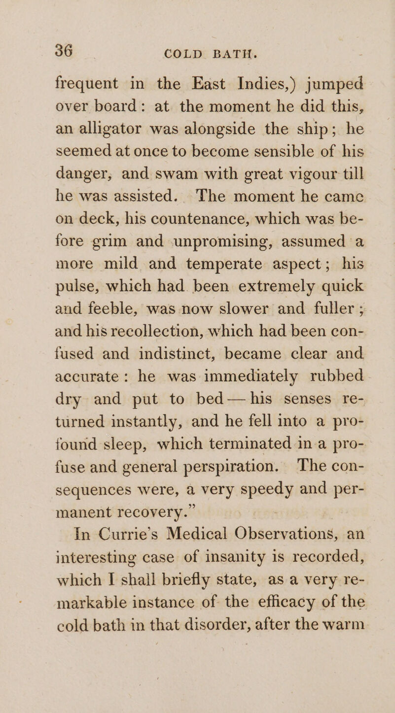 frequent in the East Indies,) jumped over board: at the moment he did this, an alligator was alongside the ship; he seemed at once to become sensible of his danger, and swam with great vigour till he was assisted. The moment he came on deck, his countenance, which was be- fore grim and unpromising, assumed a more mild and temperate aspect; his pulse, which had been extremely quick and feeble, was now slower and fuller ; and his recollection, which had been con- fused and indistinct, became clear and accurate: he was immediately rubbed dry and put to bed— his senses re- turned instantly, and he fell into a pro- found sleep, which terminated in a pro- fuse and general perspiration. The con- sequences were, a very speedy and per- manent recovery.” : In Currie’s Medical Observations, an interesting case of insanity 1s recorded, which I shall briefly state, as a very re- markable instance of the efficacy of the cold bath in that disorder, after the warm