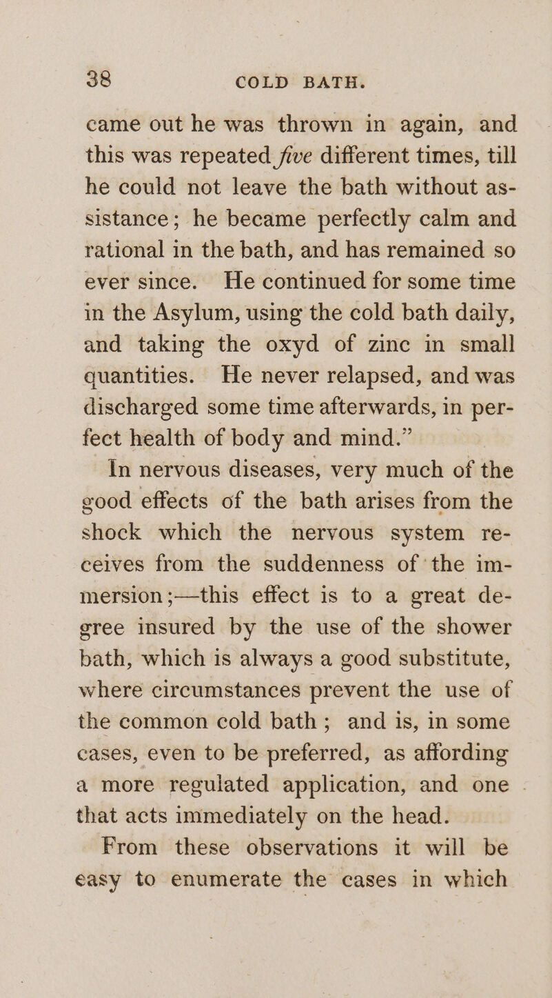 came out he was thrown in again, and this was repeated five different times, till he could not leave the bath without as- sistance; he became perfectly calm and rational in the bath, and has remained so ever since. He continued for some time in the Asylum, using the cold bath daily, and taking the oxyd of zinc in small quantities. He never relapsed, and was discharged some time afterwards, in per- fect health of body and mind.” In nervous diseases, very much of the good effects of the bath arises from the shock which the nervous system re- ceives from the suddenness of the im- mersion ;—this effect is to a great de- gree insured by the use of the shower bath, which is always a good substitute, where circumstances prevent the use of the common cold bath; and is, in some cases, even to be preferred, as affording a more regulated application, and one . that acts immediately on the head. From these observations it will be easy to enumerate the cases in which