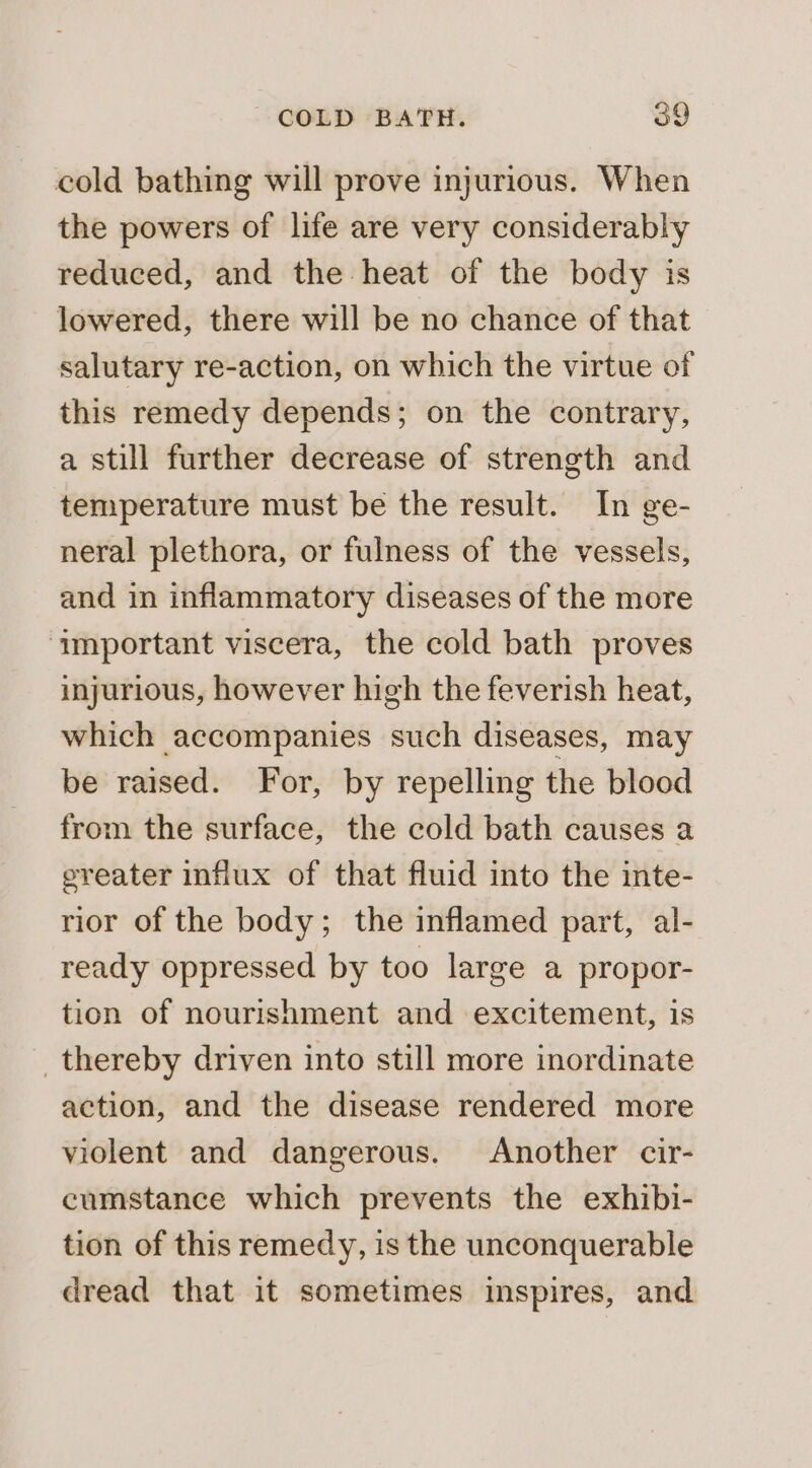 cold bathing will prove injurious. When the powers of life are very considerably reduced, and the heat of the body is lowered, there will be no chance of that salutary re-action, on which the virtue of this remedy depends; on the contrary, a still further decrease of strength and temperature must be the result. In ge- neral plethora, or fulness of the vessels, and in inflammatory diseases of the more ‘important viscera, the cold bath proves injurious, however high the feverish heat, which accompanies such diseases, may be raised. For, by repelling the blood from the surface, the cold bath causes a ereater influx of that fluid into the inte- rior of the body; the inflamed part, al- ready oppressed by too large a propor- tion of nourishment and excitement, is _thereby driven into still more inordinate action, and the disease rendered more violent and dangerous. Another cir- cumstance which prevents the exhibi- tion of this remedy, is the unconquerable dread that it sometimes inspires, and