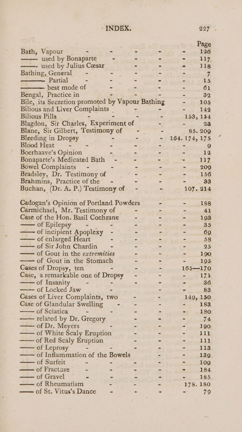 Bath, Vapour. - - x in used by Bonaparte - - - used by Julius Cesar - » Bathing, General - - - - Partial - - - - best mode of - - - Bengal, Practice in - Bile, its Secretion promoted by Vapour Bathing Bilious and Liver Complaints _ - - Bilious Pills - - - Blagdon, Sir Charles, Eien of “ Blane, Sir Gilbert, Testimony of - - Bleeding in Dropsy - - - Blood Heat - - - - - Boerhaave’s Opinion - - - Bonaparte’s Medicated Bath - ~~ - - Bowel Complaints - - = % Bradsley, Dr. Testimony of - - Brahmins, Practice ofthe - - - Buchan, (Dr. A. P.) Testimony of- - - Cadogan’s Opinion of Portland Powders - Carmichael, Mr. Testimony of - - Case of the Hon. Basil Cochrane - of Epilepsy - - - = of incipient Apoplexy - - ; of enlarged Heart - - = of SirJohn Chardin - - - of Gout in the extremities - - of Gout in the Stomach - - Cases of Dropsy, ten = 7) Case, a remarkable one of Dropsy ~ - of Insanity - - - of Locked Jaw te nal Cases of Liver Complaints, two - - Case of Glandular Swelling - &gt; - of Sciatica - - ~ - related by Dr. Gregory - - of Dr, Meyers - - of White Scaly tna - - of Red Scaly Eruption - - of Leprosy ~ = = 2 of Inflammation of the Bowels - of Surfeit - - - - of Fracture - - - - of Gravel - - ~ - —— of Rheumatism - . - —— of St. Vitus’s Dance - - 3 85, 209