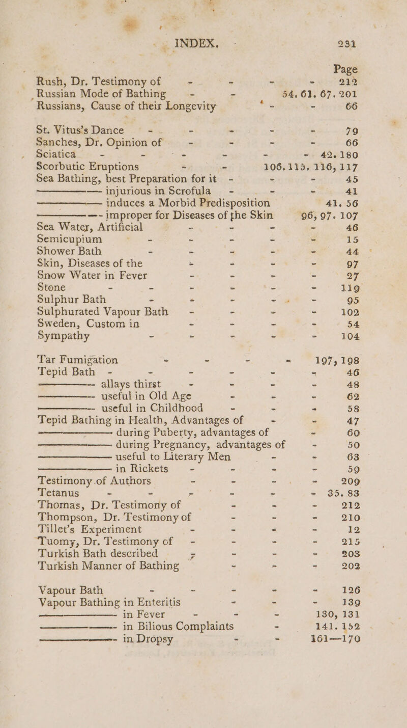 Page _ Rush, Dr. Testimony of - - - evo 218 _ Russian Mode of Bathing ~ - 54, 61. 67. 201 Russians, Cause of their Longevity rie - 66 St. Vitus’s Dance - - - = = 79 Sanches, Dr. Opinion of - - - - 66 Sciatica - - “ - - - 42.180 Scorbutic Eruptions - - 106.115, 116, 117 Sea Bathing, best Preparation for it - - - 45 —-injuriousin Scrofula - . -— - 41 induces a Morbid Predisposition 41.56 ——_——-—- improper for Diseases of the Skin 96,97. 107 Sea Water, Artificial - fee - - 46 Semicupium Wax - - - - 15 Shower Bath - - - - - 44 Skin, Diseases of the &gt; - - 97 Snow Water see Fever - - = - 27 Stone - - - - - 119 Sulphur Bath | - - ~*~ 95 Sulphurated Vapour Bath - - - - 102 Sweden, Custom in ~ - ~ - 54 Sympathy - &gt; - - - 104 Tar Fumigation - - - - 197,198 Tepid Bath - - - - - = -- allays thirst - - - - 48 -- useful in Old Age = - - 62 ———_——-- useful in Childhood - = 4 58 Tepid Bathing in Health, Advantages of - - 47 during Puberty, advantages of - 60 during Pregnancy, advantages of - 50 useful to Literary Men em - 63 ete in Rickets - - - - 59 Testimony .of Authors - - eRe st 209 Tetanus - BLE oye a - - 35.83 Thornas, Dr. Tsdaiody of - ~ - 212 Thompson, Dr. Testimony of - - - 210 Tillet’s Experiment - - - - 12 “Tuomy, Dr. Testimony of — - : - - 215 Turkish Bath described - - - - 203 Turkish Manner of Bathing - - - 202 Vapour Bath - ~ - - - 126 Vapour Bathing in Enteritis - - - 139 - in Fever - ~ ~ 180, 131 ——- in Bilious Complaints - 141.152 - in Dropsy - = 161—170