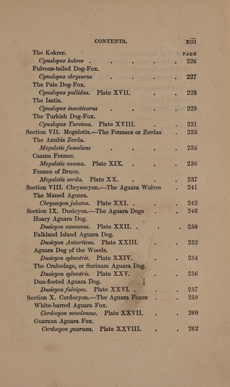 The Kokree. Cynalopex kokree . . ° : Fulvous-tailed Dog-Fox. Cynalopex chrysurus ; : ‘ The Pale Dog-Fox. Cynalopex pallidus. Plate XVII. The Isatis. Cynalopex insectivorus . ° : The Turkish Dog-Fox, Cynalopex Turcicus. Plate XVIII. Section VII. Megalotis—The Fennecs or Zerdas The Anubis Zerda. Megalotis famelicus : ° : Caama Fennec. Megalotis caama. Plate XIX. . : Fennec of Bruce. Megalotis zerda. Plate XX. ° Section VIII. Chrysocyon.—The Aguara abves The Maned Aguara. Chrysocyon jubatus. Plate XXI. . Section IX. Dusicyon—The Aguara Dogs Hoary Aguara Dog.  Dusicyon canescens, Plate XXII. . : Falkland Island Aguara Dog. Dusicyon Antarticus, Plate XXIII. Aguara Dog of the Woods. Dusicyon sylvestris. Plate XXIV. . The Crabodage, or Surinam Aguara Dog. Dusicyon sylvestris. Plate XXV. Dun-footed Aguara Dog. ah Dusicyon fulvipes. Plate XXVI. r Section X. Cerdocyon.—The Aguara Pices White-barred Aguara Fox. . Cerdocyon mesoleucus, Plate XXVII. . Guaraxa Aguara Fox. Cerdocyon guaraxa, Plate XXVIII. : PAGE - 226 - 227 - 228 one 229 231 - 233 235 ° 236 We BST 241 e 242, - 248 . ‘250 252 254 256 e 257 259 . 260 « 262