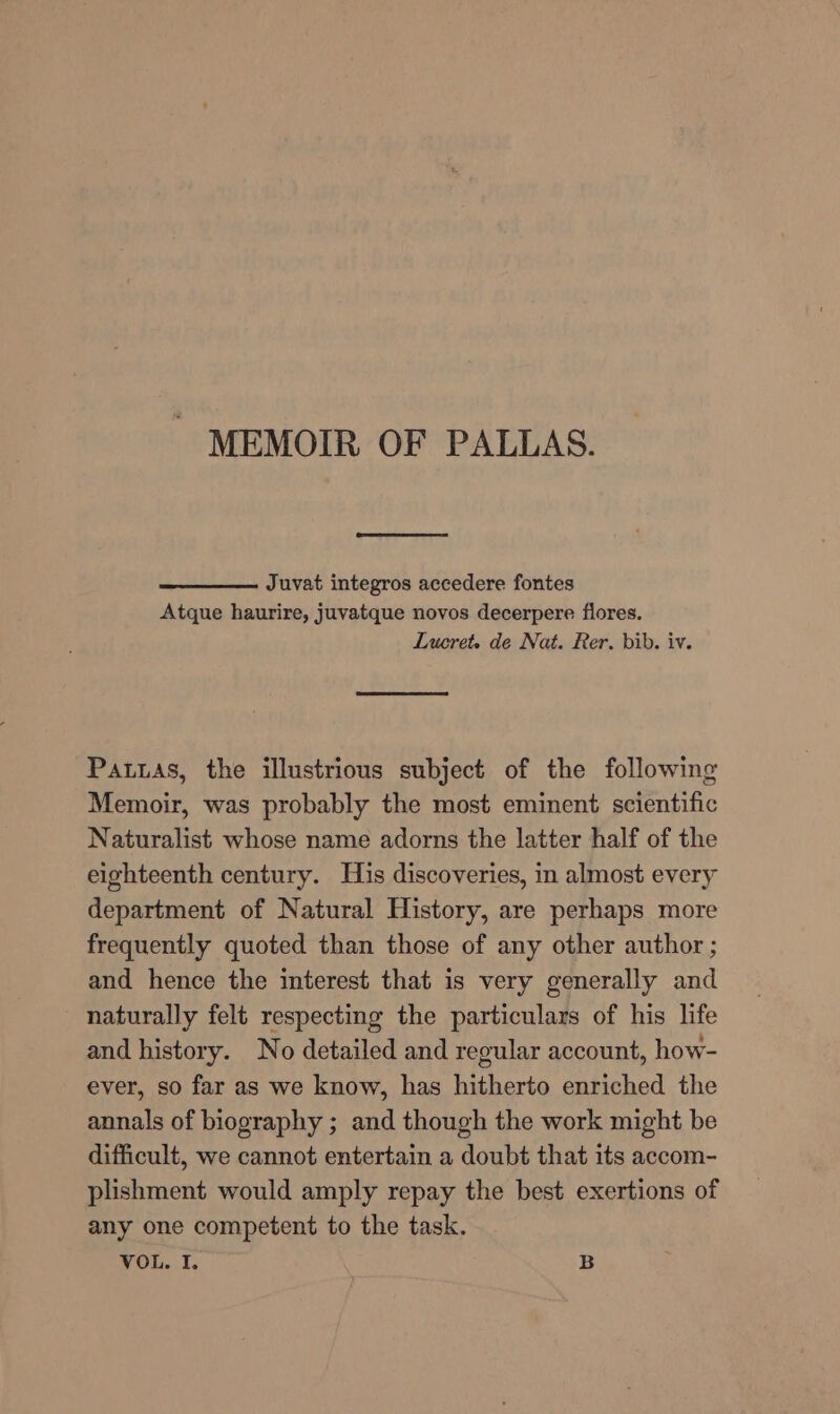 Juvat integros accedere fontes Atque haurire, juvatque novos decerpere flores. Lucret. de Nat. Rer. bib. iv. Patxas, the illustrious subject of the following Memoir, was probably the most eminent scientific Naturalist whose name adorns the latter half of the eighteenth century. His discoveries, in almost every department of Natural History, are perhaps more frequently quoted than those of any other author ; and hence the interest that is very generally and naturally felt respecting the particulars of his life and history. No detailed and regular account, how- ever, so far as we know, has hitherto enriched the annals of biography ; and though the work might be difficult, we cannot entertain a doubt that its accom- plishment would amply repay the best exertions of any one competent to the task. VOL. I. B