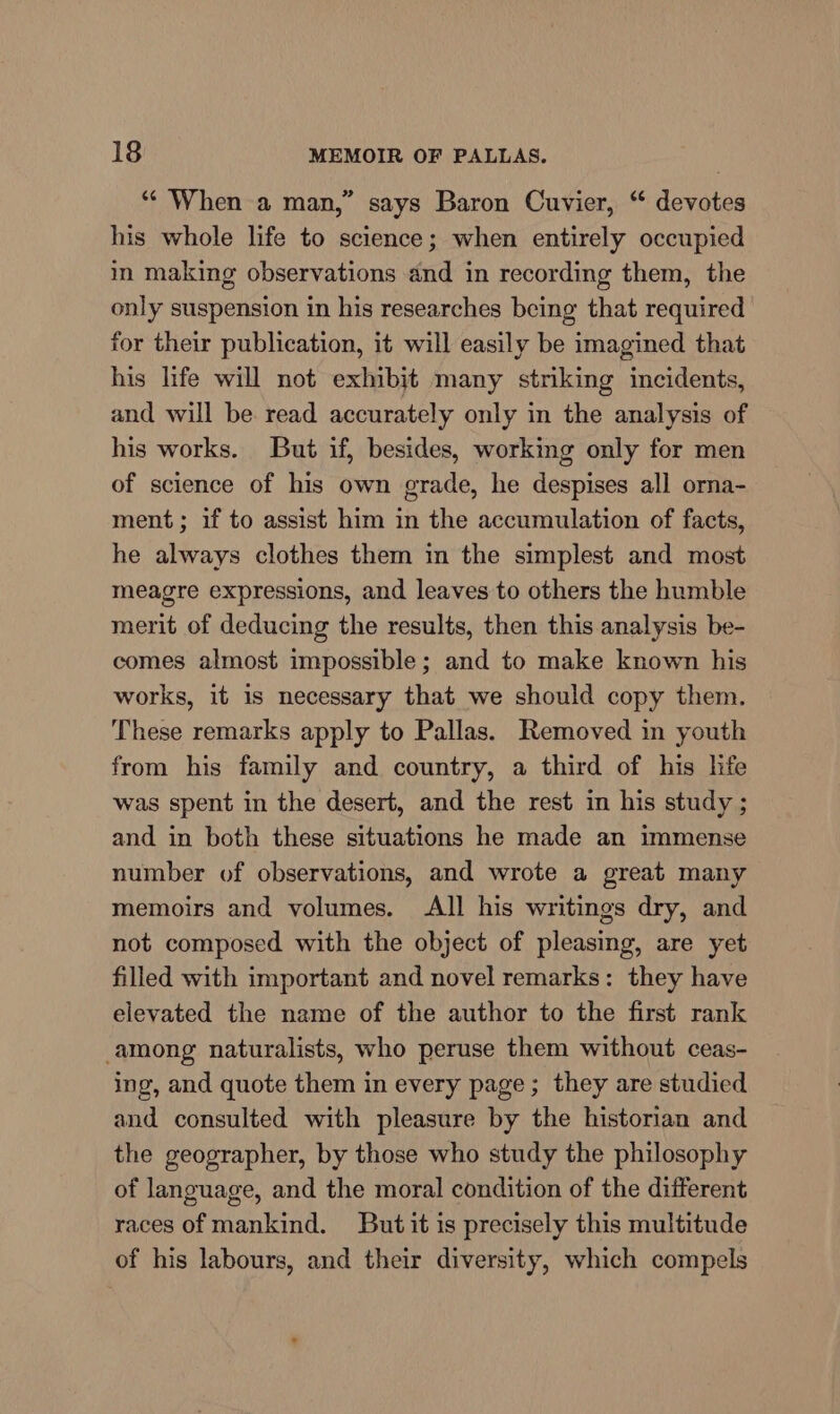 “‘ When a man,” says Baron Cuvier, “ devotes his whole life to science; when entirely occupied in making observations and in recording them, the only suspension in his researches being that required for their publication, it will easily be imagined that his life will not exhibit many striking incidents, and will be read accurately only in the analysis of his works. But if, besides, working only for men of science of his own grade, he despises all orna- ment; if to assist him in the accumulation of facts, he always clothes them in the simplest and most meagre expressions, and leaves to others the humble merit of deducing the results, then this analysis be- comes almost impossible; and to make known his works, it is necessary that we should copy them. These remarks apply to Pallas. Removed in youth from his family and country, a third of his hfe was spent in the desert, and the rest in his study ; and in both these situations he made an immense number of observations, and wrote a great many memoirs and volumes. All his writings dry, and not composed with the object of pleasing, are yet filled with important and novel remarks: they have elevated the name of the author to the first rank among naturalists, who peruse them without ceas- ing, and quote them in every page; they are studied and consulted with pleasure by the historian and the geographer, by those who study the philosophy of language, and the moral condition of the different races of mankind. But it is precisely this multitude of his labours, and their diversity, which compels