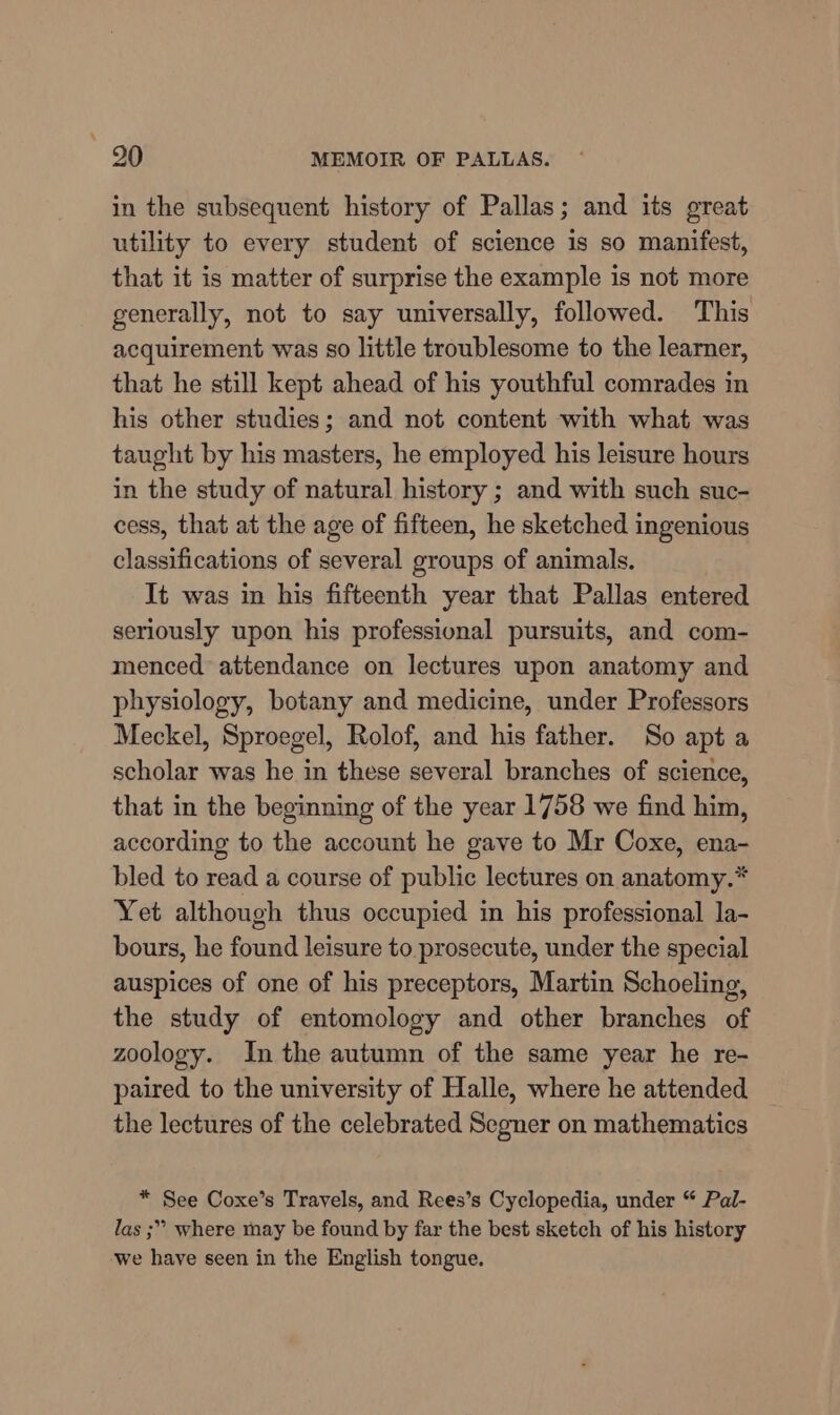 in the subsequent history of Pallas; and its great utility to every student of science is so manifest, that it is matter of surprise the example is not more generally, not to say universally, followed. This acquirement was so little troublesome to the learner, that he still kept ahead of his youthful comrades in his other studies; and not content with what was taught by his masters, he employed his leisure hours in the study of natural history ; and with such suc- cess, that at the age of fifteen, he sketched ingenious classifications of several groups of animals. It was in his fifteenth year that Pallas entered seriously upon his professional pursuits, and com- menced attendance on lectures upon anatomy and physiology, botany and medicine, under Professors Meckel, Sproegel, Rolof, and his father. So apt a scholar was he in these several branches of science, that in the beginning of the year 1758 we find him, according to the account he gave to Mr Coxe, ena- bled to read a course of public lectures on anatomy.* Yet although thus occupied in his professional la- bours, he found leisure to prosecute, under the special auspices of one of his preceptors, Martin Schoeling, the study of entomology and other branches of zoology. In the autumn of the same year he re- paired to the university of Halle, where he attended the lectures of the celebrated Segner on mathematics * See Coxe’s Travels, and Rees’s Cyclopedia, under “ Pal- las ;” where may be found by far the best sketch of his history we have seen in the English tongue.