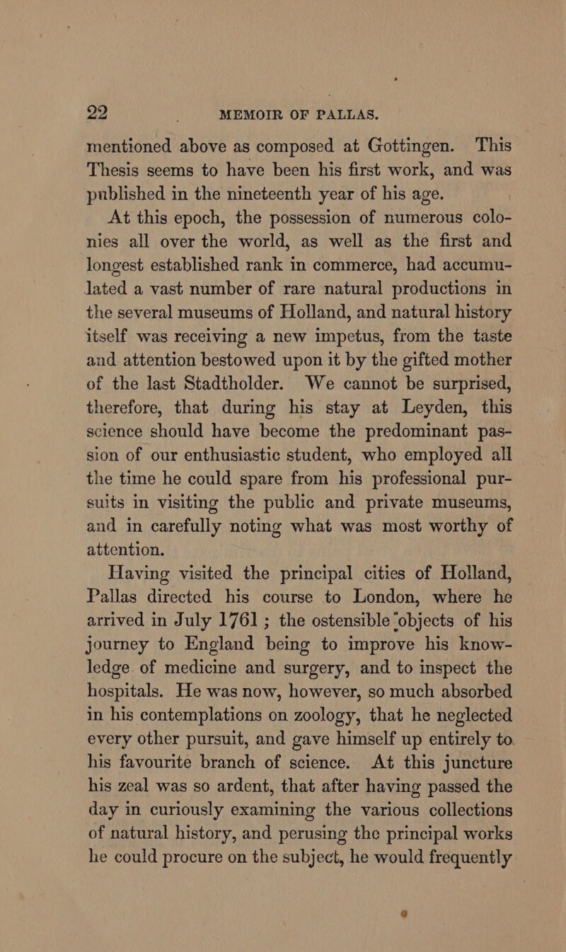 mentioned above as composed at Gottingen. This Thesis seems to have been his first work, and was published in the nineteenth year of his age. At this epoch, the possession of numerous colo- nies all over the world, as well as the first and longest established rank in commerce, had accumu- lated a vast number of rare natural productions in the several museums of Holland, and natural history itself was receiving a new impetus, from the taste and attention bestowed upon it by the gifted mother of the last Stadtholder. We cannot be surprised, therefore, that during his stay at Leyden, this science should have become the predominant pas- sion of our enthusiastic student, who employed all the time he could spare from his professional pur- suits in visiting the public and private museums, and in carefully noting what was most worthy of attention. Having visited the principal cities of Holland, Pallas directed his course to London, where he arrived in July 1761 ; the ostensible ‘objects of his journey to England being to improve his know- ledge of medicine and surgery, and to inspect the hospitals. He was now, however, so much absorbed in his contemplations on zoology, that he neglected every other pursuit, and gave himself up entirely to. his favourite branch of science. At this juncture his zeal was so ardent, that after having passed the day in curiously examining the various collections of natural history, and perusing the principal works he could procure on the subject, he would frequently