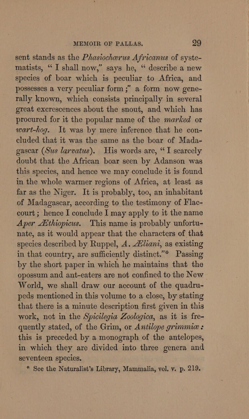 sent stands as the Phasiocherus Africanus of syste- matists, “ I shall now,” says he, “ describe a new species of boar which is peculiar to Africa, and possesses a very peculiar form ;” a form now gene- rally known, which consists principally in several great excrescences about the snout, and which has procured for it the popular name of the marked or wart-hog. It was by mere inference that he con- cluded that it was the same as the boar of Mada- gascar (Sus larvatus). His words are, “I scarcely doubt that the African boar seen by Adanson was this species, and hence we may conclude it is found in the whole warmer regions of Africa, at least as far as the Niger. It is probably, too, an inhabitant of Madagascar, according to the testimony of Flac- court ; hence I conclude I may apply to it the name Aper Aithiopicus. This name is probably unfortu- nate, as it would appear that the characters of that species described by Ruppel, A. Aliant, as existing in that country, are sufficiently distinct.”* Passing by the short paper in which he maintains that the opossum and ant-eaters are not confined to the New World, we shall draw our account of the quadru- peds mentioned in this volume to a close, by stating that there is a minute description first given in this work, not in the Spicilegia Zoologica, as it is fre- quently stated, of the Grim, or Antilope grimmie : this is preceded by a monograph of the antelopes, in which they are divided into three genera and seventeen species. * See the Naturalist’s Library, Mammalia, vol. v. p. 219.