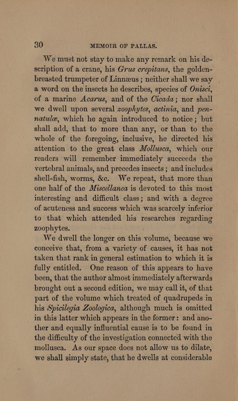 We must not stay to make any remark on his de- scription of a crane, his Grus crepitans, the golden- breasted trumpeter of Linneeus ; neither shall we say a word on the insects he describes, species of Onisci, of a marine Acarus, and of the Cicada; nor shall we dwell upon several zoophytes, actinia, and pen- natule, which he again introduced to notice; but shall add, that to more than any, or than to the whole of the foregoing, inclusive, he directed his attention to the great class Mollusca, which our readers will remember immediately succeeds the vertebral animals, and precedes insects ; and includes shell-fish, worms, &amp;c. We repeat, that more than one half of the Miscellanea is devoted to this most interesting and difficult class; and with a degree of acuteness and success which was scarcely inferior to that which attended his researches regarding zoophytes. We dwell the longer on this volume, because we conceive that, from a variety of causes, it has not taken that rank in general estimation to which it is fully entitled. One reason of this appears to have been, that the author almost immediately afterwards brought out a second edition, we may call it, of that part of the volume which treated of quadrupeds in his Spicilegia Zoologica, although much is omitted in this latter which appears in the former: and ano- ther and equally influential cause is to be found in the difficulty of the investigation connected with the mollusca. As our space does not allow us to dilate, we shall simply state, that he dwells at considerable