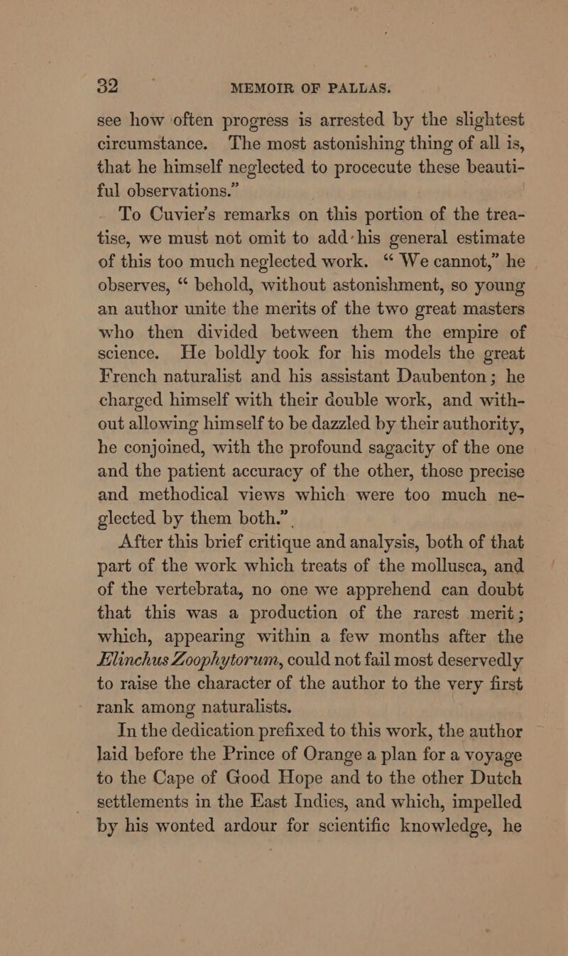 see how often progress is arrested by the slightest circumstance. The most astonishing thing of all is, that he himself neglected to procecute these beauti- ful observations.” To Cuvier's remarks on this portion of the trea- tise, we must not omit to add’his general estimate of this too much neglected work. “ We cannot,” he observes, “ behold, without astonishment, so young an author unite the merits of the two great masters who then divided between them the empire of science. He boldly took for his models the great French naturalist and his assistant Daubenton; he charged himself with their double work, and with- out allowing himself to be dazzled by their authority, he conjoined, with the profound sagacity of the one and the patient accuracy of the other, those precise and methodical views which were too much ne- glected by them both.” After this brief critique and analysis, both of that part of the work which treats of the mollusca, and of the vertebrata, no one we apprehend can doubt that this was a production of the rarest merit; which, appearing within a few months after the Elinchus Zoophytorum, could not fail most deservedly to raise the character of the author to the very first rank among naturalists. In the dedication prefixed to this work, the author laid before the Prince of Orange a plan for a voyage to the Cape of Good Hope and to the other Dutch settlements in the East Indies, and which, impelled by his wonted ardour for scientific knowledge, he