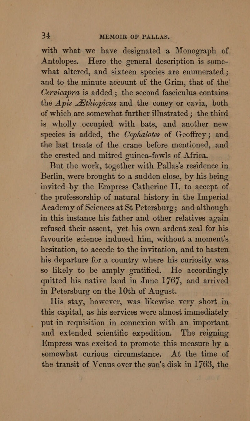 with what we have designated a Monograph of Antclopes. Here the general description is some- what altered, and sixteen species are enumerated ; and to the minute account of the Grim, that of the Cervicapra is added ; the second fasciculus contains the Apis thiopicus and the coney or cavia, both of which are somewhat further illustrated ; the third is wholly occupied with bats, and another new species is added, the Cephalotes of Geoffrey ; and the last treats of the crane before mentioned, and the crested and mitred guinea-fowls of Africa. But the work, together with Pallas’s residence in Berlin, were brought to a sudden close, by his being invited by the Empress Catherine II. to accept of the professorship of natural history in the Imperial Academy of Sciences at St Petersburg; and although in this instance his father and other relatives again refused their assent, yet his own ardent zeal for his favourite science induced him, without a moment's hesitation, to accede to the invitation, and to hasten his departure for a country where his curiosity was so likely to be amply gratified. He accordingly quitted his native land in June 1767, and arrived in Petersburg on the 10th of August. His stay, however, was likewise very short in this capital, as his services were almost immediately put in requisition in connexion with an important and extended scientific expedition. The reigning Empress was excited to promote this measure by a somewhat curious circumstance. At the time of the transit of Venus over the sun’s disk in 1763, the