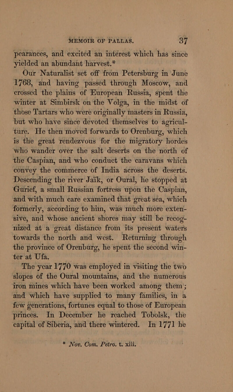 pearances, and excited an intérest which has since yielded an abundant harvest.* Our Naturalist set off from Petersburg i June 1768, and having passed through Moscow, and crossed the plains of European Russia, spent the winter at Simbirsk on the Volga, in the midst of those Tartars who were originally masters in Russia, but who have since devoted themselves to agricul- ture. He then moved forwards to Orenburg, which is the great rendezvous for the migratory hordes who wander over the salt deserts on the north of the Caspian, and who conduct the caravans which convey the commerce of India across the deserts. Descending the river Jaik, or Oural, he stopped at Gurief, a small Russian fortress upon the Caspian, and with much care examined that great sea, which formerly, according to hin, was much more exten- sive, and whose Lntiekt shores may still be recog- nized at a great distance from its present waters towards the north and west. Returning through the province of Orenbarg, he spent the second win- ter at Ufa. | The year 1770 was employed in visiting the two slopes of the Oural mountains, and the numerous iron mines which have been worked among them; and which have supplied to many families, in a few generations, fortunes equal to those of European princes. In December he reached Tobolsk, the capital of Siberia, and there wintered. In 1771 he * Nov. Com. Petro. t. xiii.