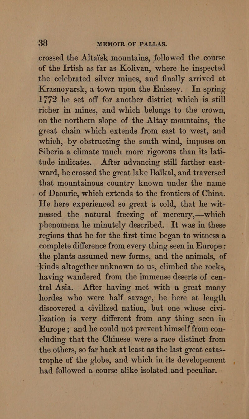 crossed the Altaisk mountains, followed the course of the Irtish as far as Kolivan, where he inspected the celebrated silver mines, and finally arrived at, Krasnoyarsk, a town upon the Enissey. In spring 1772 he set off for another district which is still richer in mines, and which belongs to the crown, on the northern slope of the Altay mountains, the great chain which extends from east to west, and which, by obstructing the south wind, imposes on Siberia a climate much more rigorous than its lati- tude indicates. After advancing still farther east- ward, he crossed the great lake Baikal, and traversed that mountainous country known under the name of Daourie, which extends to the frontiers of China. He here experienced so great a cold, that he wit- nessed the natural freezing of mercury,—which phenomena he minutely described. It was in these regions that he for the first time began to witness a complete difference from every thing seen in Europe: the plants assumed new forms, and the animals, of ‘kinds altogether unknown to us, climbed the rocks, having wandered from the immense deserts of cen- tral Asia. After having met with a great many hordes who were half savage, he here at length discovered a civilized nation, but one whose civi- lization is very different from any thing seen in Europe; and he could not prevent himself from con- cluding that the Chinese were a race distinct from the others, so far back at least as the last great catas- trophe of the globe, and which in its developement had followed a course alike isolated and peculiar.