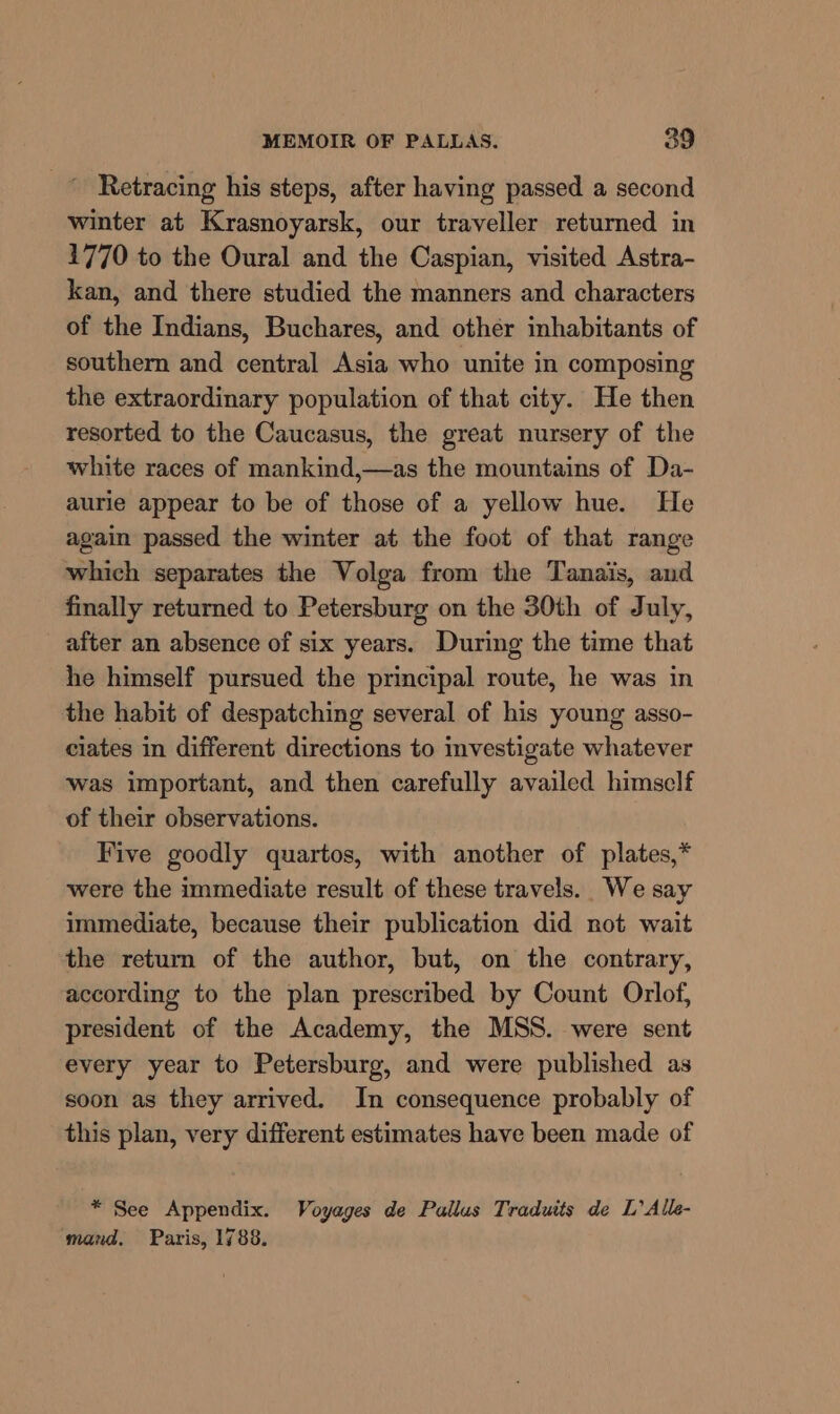 _~ Retracing his steps, after having passed a second winter at Krasnoyarsk, our traveller returned in 1770 to the Oural and the Caspian, visited Astra- kan, and there studied the manners and characters of the Indians, Buchares, and other inhabitants of southern and central Asia who unite in composing the extraordinary population of that city. He then resorted to the Caucasus, the great nursery of the white races of mankind,—as the mountains of Da- aurie appear to be of those of a yellow hue. He again passed the winter at the foot of that range which separates the Volga from the Tanais, and finally returned to Petersburg on the 30th of July, after an absence of six years. During the time that he himself pursued the principal route, he was in the habit of despatching several of his young asso- ciates in different directions to investigate whatever was important, and then carefully availed himself of their observations. Five goodly quartos, with another of plates,* were the immediate result of these travels. We say immediate, because their publication did not wait the return of the author, but, on the contrary, according to the plan prescribed by Count Orlof, president of the Academy, the MSS. were sent every year to Petersburg, and were published as soon as they arrived. In consequence probably of this plan, very different estimates have been made of * See Appendix. Voyages de Pallus Traduits de L’Alle- mand. Paris, 1788.