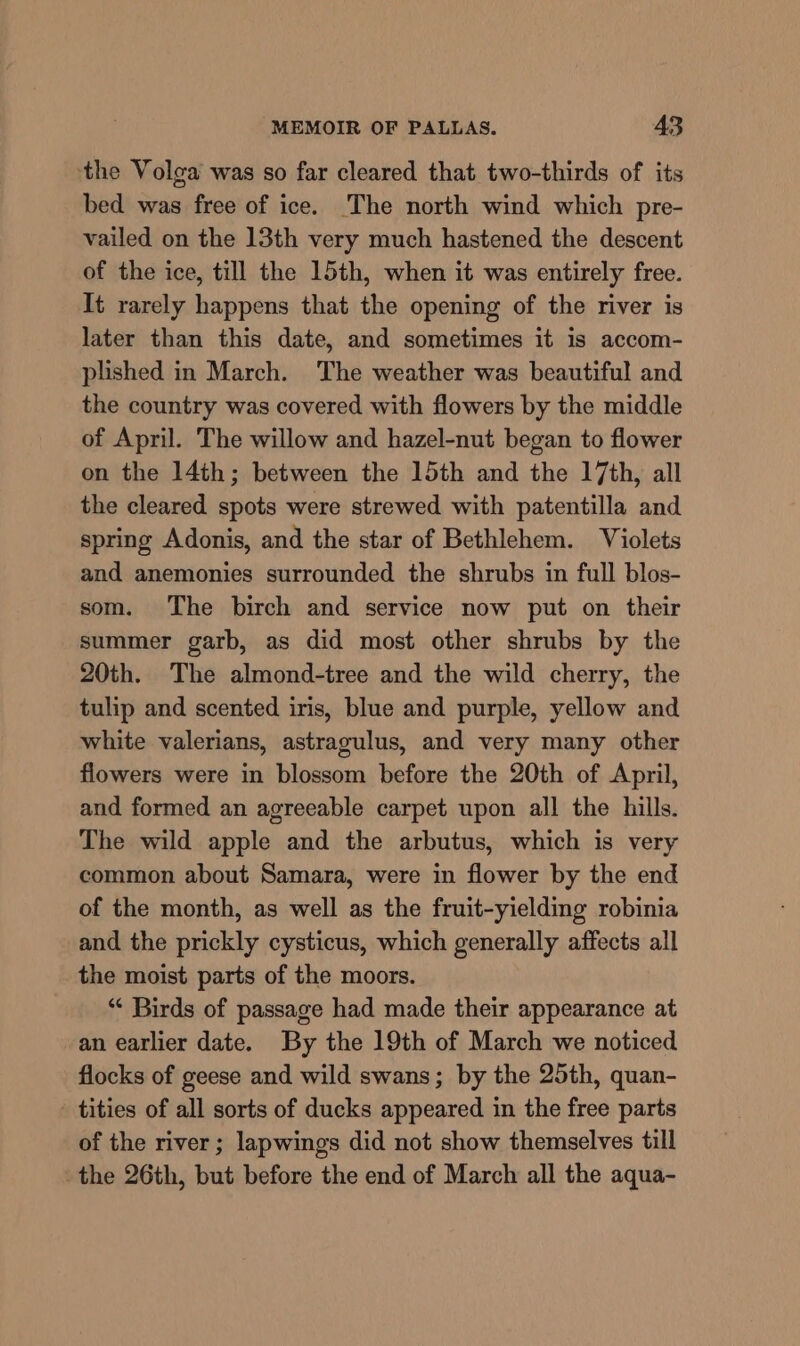 ‘the Volga was so far cleared that two-thirds of its bed was free of ice. The north wind which pre- vailed on the 13th very much hastened the descent of the ice, till the 15th, when it was entirely free. It rarely happens that the opening of the river is later than this date, and sometimes it is accom- plished in March. The weather was beautiful and the country was covered with flowers by the middle of April. The willow and hazel-nut began to flower on the 14th; between the 15th and the 17th, all the cleared spots were strewed with patentilla and spring Adonis, and the star of Bethlehem. Violets and anemonies surrounded the shrubs in full blos- som. The birch and service now put on their summer garb, as did most other shrubs by the 20th. The almond-tree and the wild cherry, the tulip and scented iris, blue and purple, yellow and white valerians, astragulus, and very many other flowers were in blossom before the 20th of April, and formed an agreeable carpet upon all the hills. The wild apple and the arbutus, which is very common about Samara, were in flower by the end of the month, as well as the fruit-yielding robinia and the prickly cysticus, which generally affects all the moist parts of the moors. “ Birds of passage had made their appearance at an earlier date. By the 19th of March we noticed flocks of geese and wild swans; by the 25th, quan- tities of all sorts of ducks appeared in the free parts of the river; lapwings did not show themselves till the 26th, but before the end of March all the aqua-