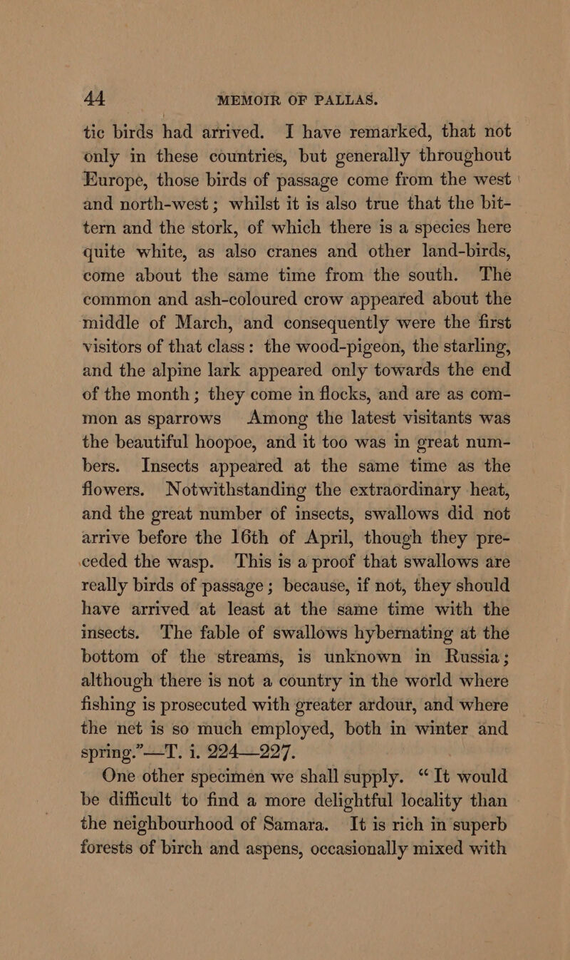 tic birds had arrived. I have remarked, that not only in these countries, but generally throughout Europe, those birds of passage come from the west | and north-west ; whilst it is also true that the bit- tern and the stork, of which there is a species here quite white, as also cranes and other land-birds, come about the same time from the south. The common and ash-coloured crow appeared about the middle of March, and consequently were the first visitors of that class: the wood-pigeon, the starling, and the alpine lark appeared only towards the end of the month ; they come in flocks, and are as com- mon as sparrows Among the latest visitants was the beautiful hoopoe, and it too was in great num- bers. Insects appeared at the same time as the flowers. Notwithstanding the extraordinary heat, and the great number of insects, swallows did not arrive before the 16th of April, though they pre- ceded the wasp. This is a proof that swallows are really birds of passage ; because, if not, they should have arrived at least at the same time with the insects. The fable of swallows hybernating at the bottom of the streams, is unknown in Russia; although there is not a country in the world where fishing is prosecuted with greater ardour, and where the net is so much employed, both in winter and spring.” —T. i. 224227. One other specimen we shall supply. “ It would be difficult to find a more delightful locality than the neighbourhood of Samara. It is rich in superb forests of birch and aspens, occasionally mixed with