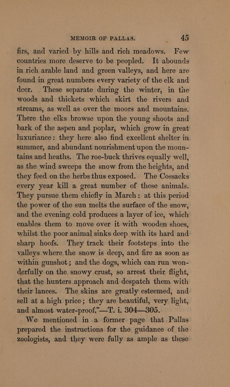 firs, and varied by hills and. rich meadows. Few countries more deserve to be peopled. It abounds in rich arable land and green valleys, and here are found in great numbers every variety of the elk and deer. These separate during the winter, in the woods and thickets which skirt the rivers and streams, as well as over the moors and mountains. There the elks browse upon the young shoots and bark of the aspen and poplar, which grow in great luxuriance: they here also find excellent shelter in summer, and abundant nourishment upon the moun- tains and heaths. The roe-buck thrives equally well, as the wind sweeps the snow from the heights, and they feed on the herbs thus exposed. The Cossacks every year kill a great number of these animals. They pursue them chiefly in March: at this period the power of the sun melts the surface of the snow, and the evening cold produces a layer of ice, which enables them to move over it with wooden shoes, whilst the poor animal sinks deep with its hard and sharp hoofs. They track their footsteps into the valleys where the snow is deep, and fire as soon as within gunshot; and the dogs, which can run won- derfully on the. snowy crust, so arrest their flight, that the hunters. approach and despatch them with their lances. The skins are greatly esteemed, and sell at a high price; they are beautiful, very light, and almost water-proof.”—T. i. 304—305. We mentioned in .a former page that Pallas prepared the instructions for the guidance of the zoologists, and they were fully as ample as these