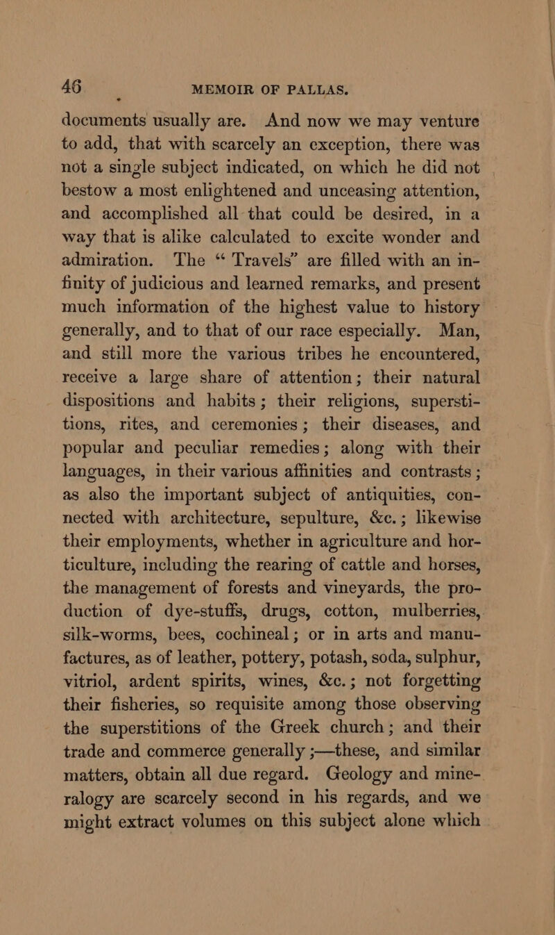 documents usually are. And now we may venture to add, that with scarcely an exception, there was not a single subject indicated, on which he did not bestow a most enlightened and unceasing attention, and accomplished all that could be desired, in a way that is alike calculated to excite wonder and admiration. The “ Travels” are filled with an in- finity of judicious and learned remarks, and present much information of the highest value to history generally, and to that of our race especially. Man, and still more the various tribes he encountered, receive a large share of attention; their natural dispositions and habits; their religions, supersti- tions, rites, and ceremonies; their diseases, and popular and peculiar remedies; along with their languages, in their various affinities and contrasts ; as also the important subject of antiquities, con- nected with architecture, sepulture, &amp;c.; likewise their employments, whether in agriculture and hor- ticulture, including the rearing of cattle and horses, the management of forests and vineyards, the pro- duction of dye-stuffs, drugs, cotton, mulberries, silk-worms, bees, cochineal; or in arts and manu- factures, as of leather, pottery, potash, soda, sulphur, vitriol, ardent spirits, wines, &amp;c.; not forgetting their fisheries, so requisite among those observing the superstitions of the Greek church; and their trade and commerce generally ;—these, and similar matters, obtain all due regard. Geology and mine- ralogy are scarcely second in his regards, and we might extract volumes on this subject alone which