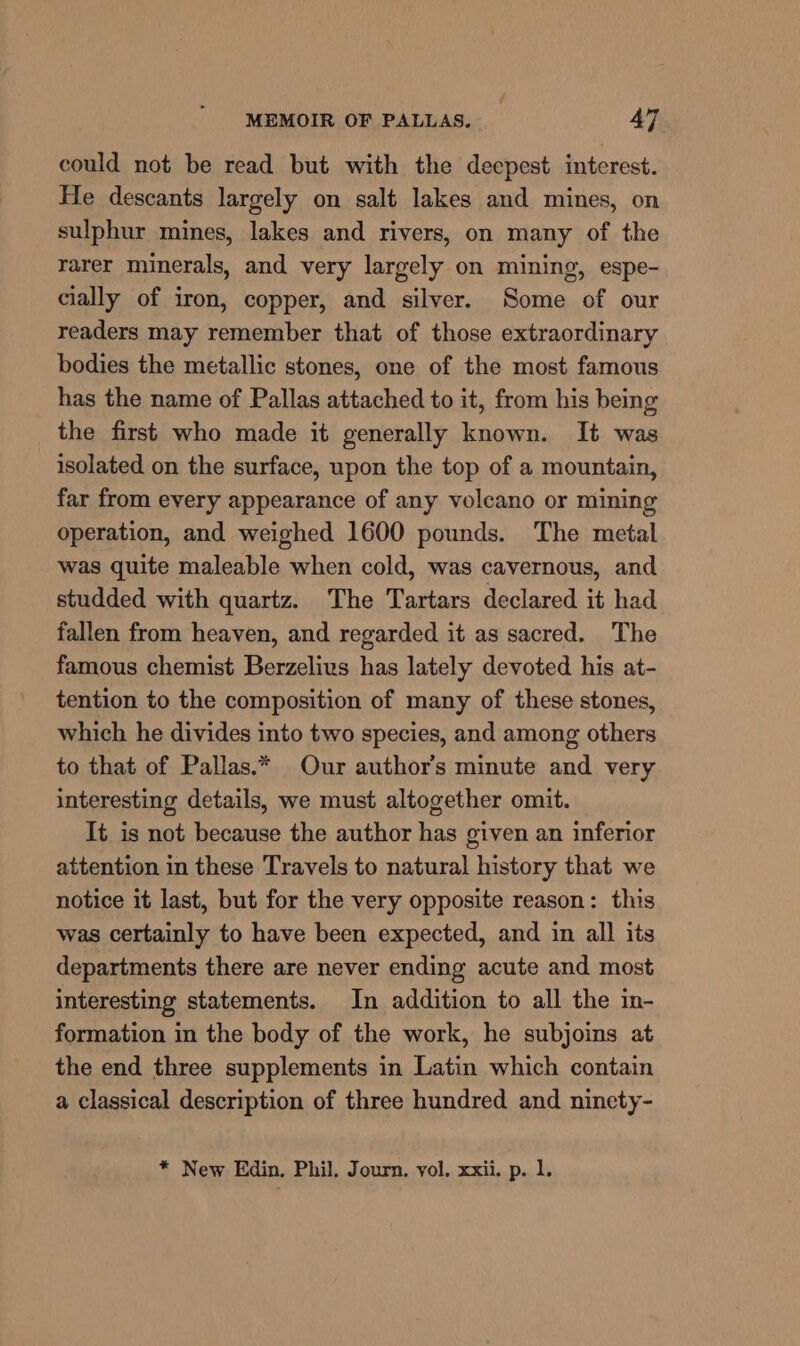 could not be read but with the deepest interest. He descants largely on salt lakes and mines, on sulphur mines, lakes and rivers, on many of the rarer minerals, and very largely on mining, espe- cially of iron, copper, and silver. Some of our readers may remember that of those extraordinary bodies the metallic stones, one of the most famous has the name of Pallas attached to it, from his being the first who made it generally known. It was isolated on the surface, upon the top of a mountain, far from every appearance of any volcano or mining operation, and weighed 1600 pounds. The metal was quite maleable when cold, was cavernous, and studded with quartz. The Tartars declared it had fallen from heaven, and regarded it as sacred. The famous chemist Berzelius has lately devoted his at- tention to the composition of many of these stones, which he divides into two species, and among others to that of Pallas.* Our author's minute and very interesting details, we must altogether omit. It is not because the author has given an inferior attention in these Travels to natural history that we notice it last, but for the very opposite reason: this was certainly to have been expected, and in all its departments there are never ending acute and most interesting statements. In addition to all the in- formation in the body of the work, he subjoins at the end three supplements in Latin which contain a classical description of three hundred and ninety- * New Edin. Phil. Journ, vol. xxii. p. 1.