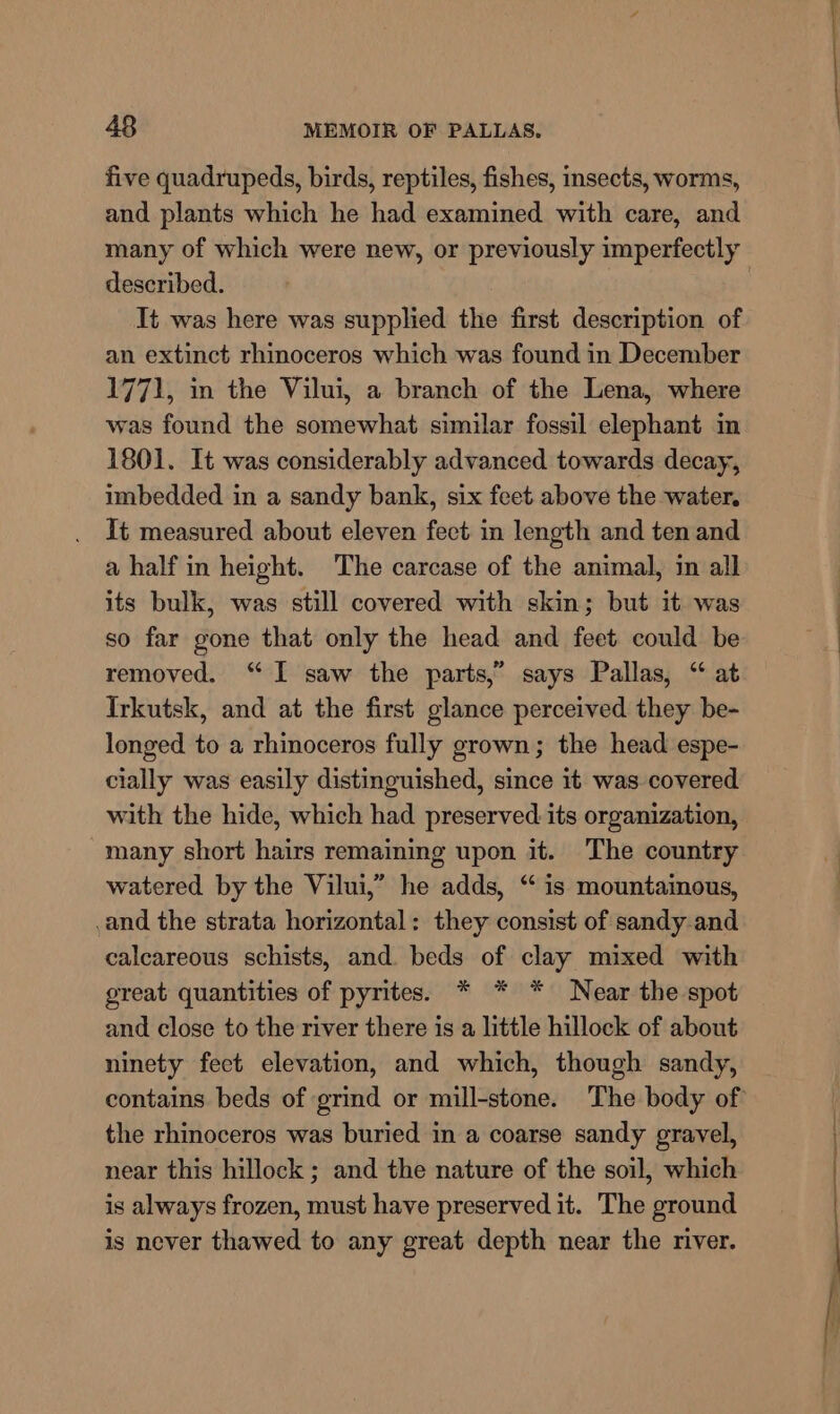 five quadrupeds, birds, reptiles, fishes, insects, worms, and plants which he had examined with care, and many of which were new, or previously imperfectly described. It was here was supplied the first description of an extinct rhinoceros which was found in December 1771, in the Vilui, a branch of the Lena, where was found the somewhat similar fossil elephant im 1801. It was considerably advanced towards decay, imbedded in a sandy bank, six feet above the water. It measured about eleven fect in length and ten and a half in height. The carcase of the animal, in all its bulk, was still covered with skin; but it was so far gone that only the head and feet could be removed. “I saw the parts,” says Pallas, “ at Irkutsk, and at the first glance perceived they be- longed to a rhinoceros fully grown; the head espe- cially was easily distinguished, since it was covered with the hide, which had preserved its organization, many short hairs remaining upon it. The country watered by the Vilui,” he adds, “ is mountainous, and the strata horizontal: they consist of sandy.and calcareous schists, and. beds of clay mixed with great quantities of pyrites. * * * Near the spot and close to the river there is a little hillock of about ninety feet elevation, and which, though sandy, the rhinoceros was buried in a coarse sandy gravel, near this hillock ; and the nature of the soil, which is always frozen, must have preserved it. The ground is never thawed to any great depth near the river.