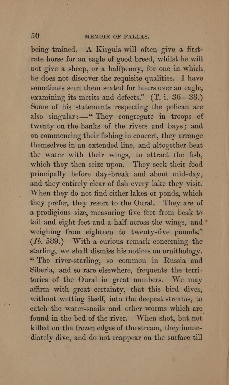 being trained. A Kirguis will often give a first- rate horse for an eagle of good breed, whilst he will not give a sheep, or a halfpenny, for one in which he does not discover the requisite qualities. I have sometimes seen them seated for hours over an eagle, examining its merits and defects.” (T. i. 36—38.) Some of his statements respecting the pelican are also singular:—“ They congregate in troops of twenty on the banks of the rivers and bays; and on commencing their fishing in concert, they arrange themselves in an extended line, and altogether beat the water with their wings, to attract the fish, which they then seize upon. They seek their food principally before day-break and about mid-day, and they entirely clear of fish every lake they visit. When they do not find either lakes or ponds, which they prefer, they resort to the Oural. They are of a prodigious size, measuring five feet from beak to tail and eight feet and a half across the wings, and weighing from eighteen to twenty-five pounds.” (16. 589.) With a curious remark concerning the starling, we shall dismiss his notices on ornithology. “ The river-starling, so common in Russia and Siberia, and so rare elsewhere, frequents the terri- tories of the Oural in great numbers. We may affirm with great certainty, that this bird dives, without wetting itself, into the deepest streams, to catch the water-snails and other worms which are found in the bed of the river. When shot, but not killed on the frozen edges of the stream, they imme- diately dive, and do not reappear on the surface till