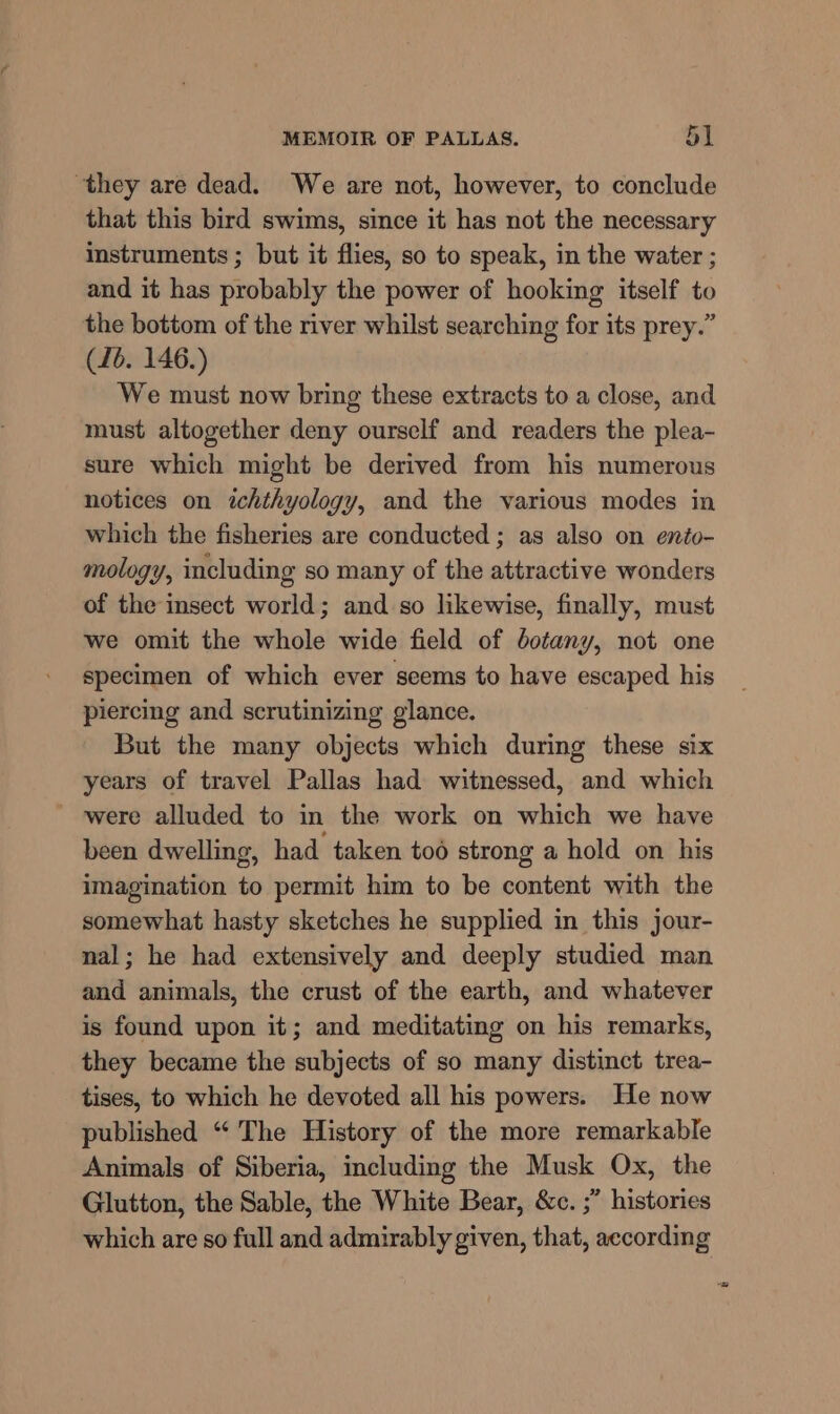 they are dead. We are not, however, to conclude that this bird swims, since it has not the necessary instruments ; but it flies, so to speak, in the water ; and it has probably the power of hooking itself to the bottom of the river whilst searching for its prey.” (16. 146.) We must now bring these extracts to a close, and must altogether deny ourself and readers the plea- sure which might be derived from his numerous notices on ichthyology, and the various modes in which the fisheries are conducted ; as also on ento- mology, including so many of the attractive wonders of the insect world; and so likewise, finally, must we omit the whole wide field of botany, not one specimen of which ever seems to have escaped his piercing and scrutinizing glance. But the many objects which during these six years of travel Pallas had witnessed, and which - were alluded to in the work on which we have been dwelling, had taken toé strong a hold on his imagination to permit him to be content with the somewhat hasty sketches he supplied in this jour- nal; he had extensively and deeply studied man and animals, the crust of the earth, and whatever is found upon it; and meditating on his remarks, they became the subjects of so many distinct trea- tises, to which he devoted all his powers. He now published “ The History of the more remarkable Animals of Siberia, including the Musk Ox, the Glutton, the Sable, the White Bear, &amp;c. ;” histories which are so full and admirably given, that, according