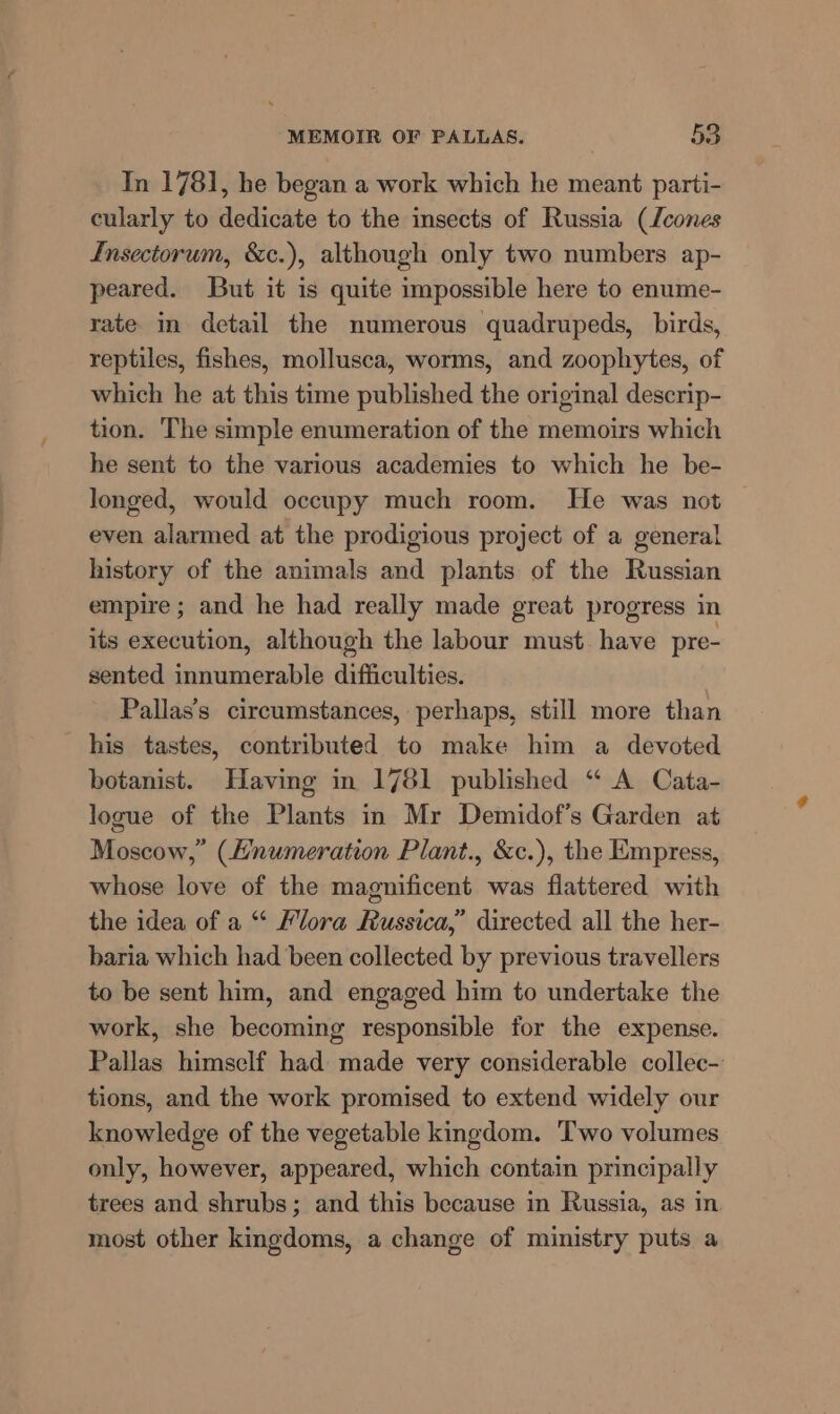 In 1781, he began a work which he meant parti- cularly to dedicate to the insects of Russia (cones Lnsectorum, &amp;c.), although only two numbers ap- peared. But it is quite impossible here to enume- rate in detail the numerous quadrupeds, birds, reptiles, fishes, mollusca, worms, and zoophytes, of which he at this time published the original descrip- tion. The simple enumeration of the memoirs which he sent to the various academies to which he be- longed, would occupy much room. He was not even alarmed at the prodigious project of a general history of the animals and plants of the Russian empire ; and he had really made great progress in its execution, although the labour must. have pre- sented innumerable difficulties. Pallas’s circumstances, perhaps, still more than his tastes, contributed to make him a devoted botanist. Having in 1781 published “ A Cata- logue of the Plants in Mr Demidof’s Garden at Moscow,” (Hnumeration Plant., &amp;c.), the Empress, whose love of the magnificent was flattered with the idea of a “ Flora Russica,” directed all the her- baria which had been collected by previous travellers to be sent him, and engaged him to undertake the work, she becoming responsible for the expense. Pallas himself had made very considerable collec- tions, and the work promised to extend widely our knowledge of the vegetable kingdom. ‘Two volumes only, however, appeared, which contain principally trees and shrubs; and this because in Russia, as in most other kingdoms, a change of ministry puts a