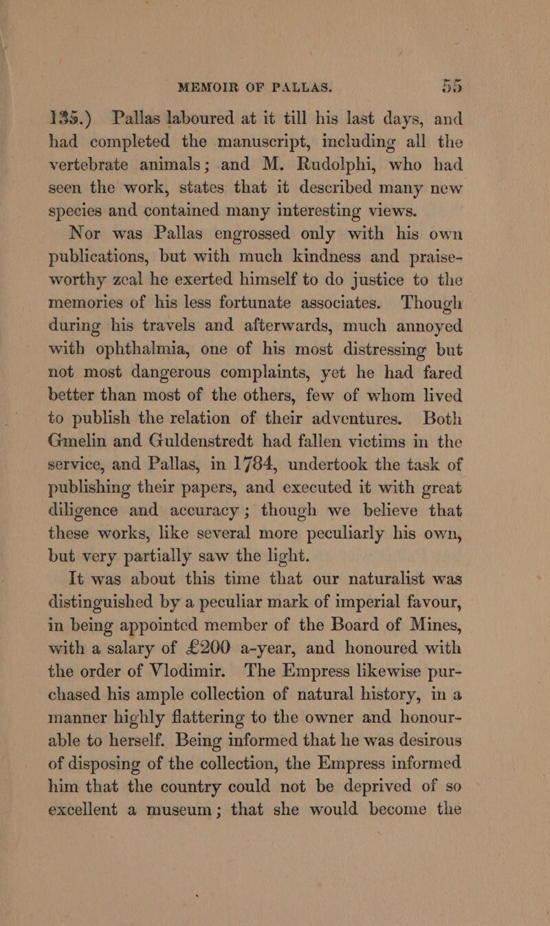 135.) Pallas laboured at it till his last days, and had completed the manuscript, mcluding all the vertebrate animals; and M. Rudolphi, who had seen the work, states that it described many new species and contained many interesting views. Nor was Pallas engrossed only with his own publications, but with much kindness and praise- worthy zeal he exerted himself to do justice to the memories of his less fortunate associates. Though during his travels and afterwards, much annoyed with ophthalmia, one of his most distressing but not most dangerous complaints, yet he had fared better than most of the others, few of whom lived to publish the relation of their adventures. Both Gmelin and Guldenstredt had fallen victims in the service, and Pallas, in 1784, undertook the task of publishing their papers, and executed it with great diligence and accuracy ; though we believe that these works, like several more peculiarly his own, but very partially saw the light. It was about this time that our naturalist was distinguished by a peculiar mark of imperial favour, in being appointed member of the Board of Mines, with a salary of £200 a-year, and honoured with the order of Vlodimir. The Empress likewise pur- chased his ample collection of natural history, in a manner highly flattering to the owner and honour- able to herself. Being informed that he was desirous of disposing of the collection, the Empress informed him that the country could not be deprived of so excellent a museum; that she would become the