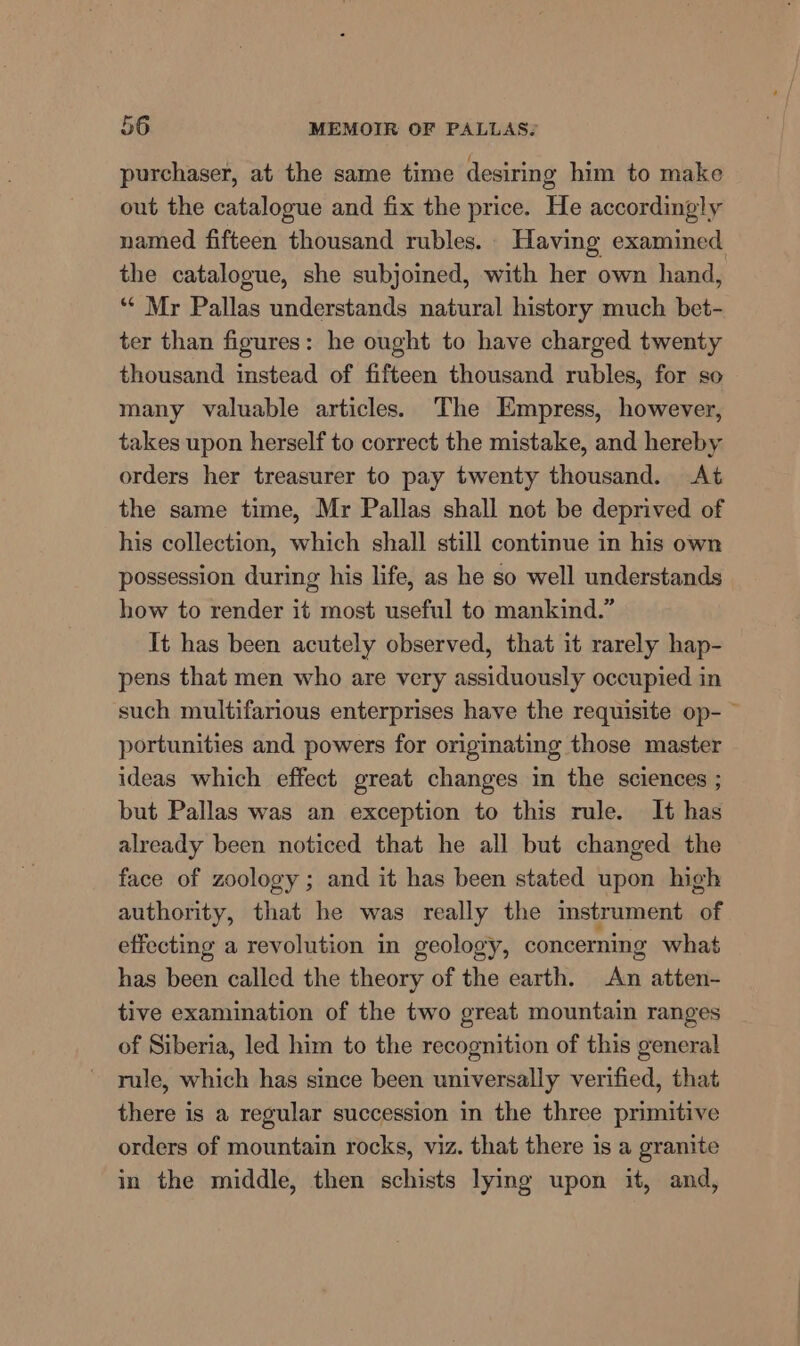 purchaser, at the same time desiring him to make out the catalogue and fix the price. He accordingly named fifteen thousand rubles. Having examined the catalogue, she subjoined, with her own hand, ‘“* Mr Pallas understands natural history much bet- ter than figures: he ought to have charged twenty thousand instead of fifteen thousand rubles, for so many valuable articles. The Empress, however, takes upon herself to correct the mistake, and hereby orders her treasurer to pay twenty thousand. At the same time, Mr Pallas shall not be deprived of his collection, which shall still continue in his own possession during his life, as he so well understands how to render it most useful to mankind.” It has been acutely observed, that it rarely hap- pens that men who are very assiduously occupied in such multifarious enterprises have the requisite op- portunities and powers for originating those master ideas which effect great changes in the sciences ; but Pallas was an exception to this rule. It has already been noticed that he all but changed the face of zoology ; and it has been stated upon high authority, that he was really the instrument of effecting a revolution in geology, concerning what has been called the theory of the earth. An atten- tive examination of the two great mountain ranges of Siberia, led him to the recognition of this general rule, which has since been universally verified, that there is a regular succession in the three primitive orders of mountain rocks, viz. that there is a granite in the middle, then schists lying upon it, and,