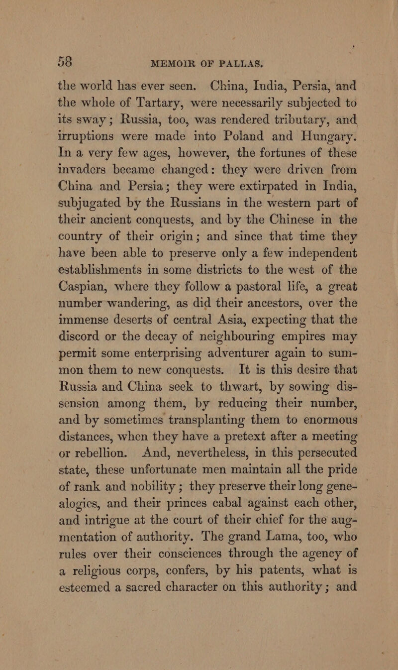 the world has ever seen. China, India, Persia, and the whole of Tartary, were necessarily subjected to its sway; Russia, too, was rendered tributary, and irruptions were made into Poland and Hungary. In a very few ages, however, the fortunes of these invaders became changed: they were driven from China and Persia; they were extirpated im India, subjugated by the Russians in the western part of their ancient conquests, and by the Chinese in the country of their origin; and since that time they have been able to preserve only a few independent establishments in some districts to the west of the Caspian, where they follow a pastoral life, a great number wandering, as did their ancestors, over the immense deserts of central Asia, expecting that the discord or the decay of neighbouring empires may permit some enterprising adventurer again to sum- mon them to new conquests. It is this desire that Russia and China seek to thwart, by sowing dis- sension among them, by reducing their number, and by sometimes transplanting them to enormous distances, when they have a pretext after a meeting or rebellion. And, nevertheless, in this persecuted state, these unfortunate men maintain all the pride of rank and nobility ; they preserve their long gene- _ alogies, and their princes cabal against each other, and intrigue at the court of their chief for the aug- mentation of authority. The grand Lama, too, who rules over their consciences through the agency of a religious corps, confers, by his patents, what is esteemed a sacred character on this authority; and