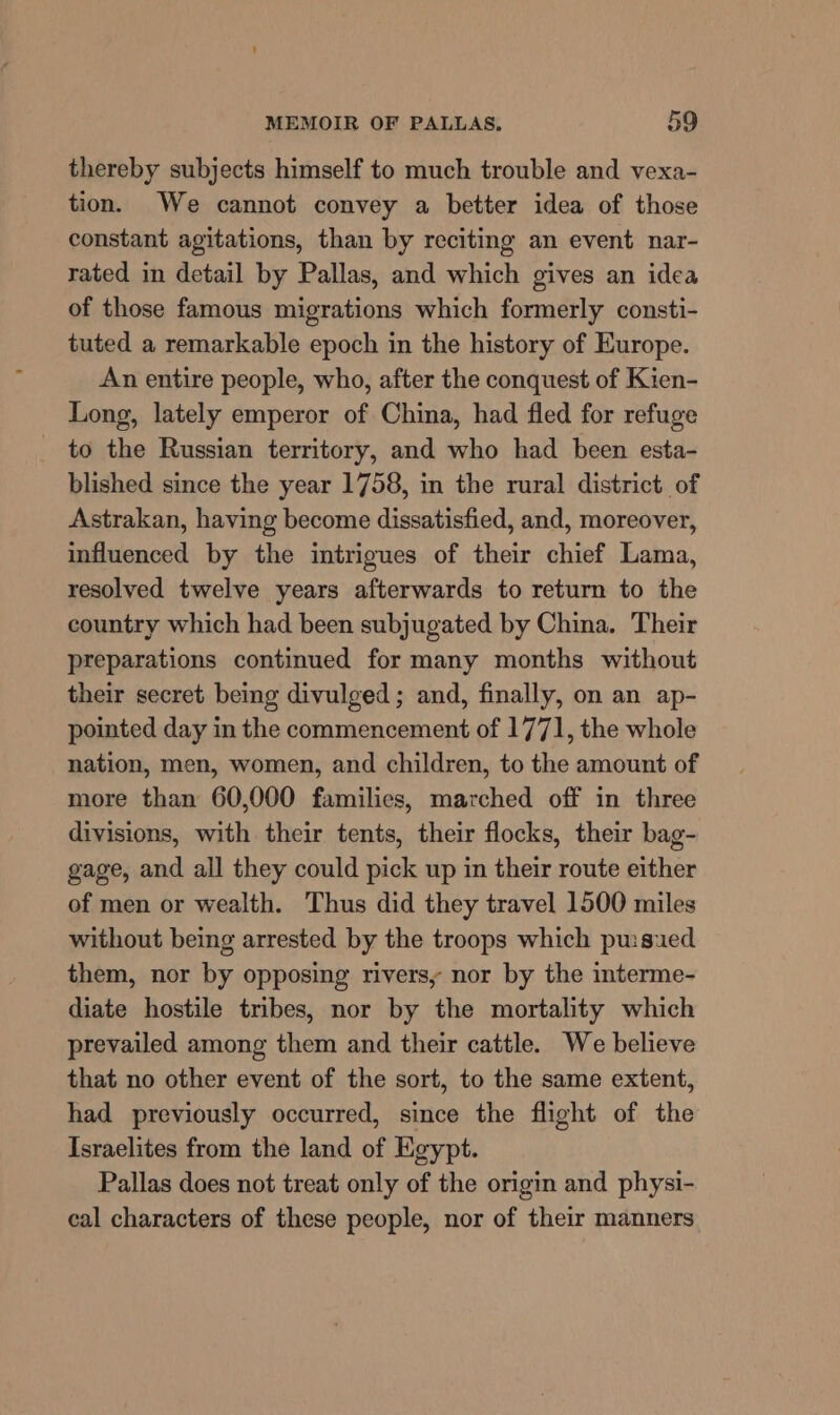 thereby subjects himself to much trouble and vexa- tion. We cannot convey a better idea of those constant agitations, than by reciting an event nar- rated in detail by Pallas, and which gives an idea of those famous migrations which formerly consti- tuted a remarkable epoch in the history of Europe. An entire people, who, after the conquest of Kien- Long, lately emperor of China, had fled for refuge _ to the Russian territory, and who had been esta- blished since the year 1758, in the rural district of Astrakan, having become dissatisfied, and, moreover, influenced by the intrigues of their chief Lama, resolved twelve years afterwards to return to the country which had been subjugated by China. Their preparations continued for many months without their secret being divulged; and, finally, on an ap- pointed day in the commencement of 1771, the whole nation, men, women, and children, to the amount of more than 60,000 families, marched off in three divisions, with their tents, their flocks, their bag- gage, and all they could pick up in their route either of men or wealth. Thus did they travel 1500 miles without being arrested by the troops which pu:sued them, nor by opposing rivers, nor by the interme- diate hostile tribes, nor by the mortality which prevailed among them and their cattle. We believe that no other event of the sort, to the same extent, had previously occurred, since the flight of the Israelites from the land of Egypt. Pallas does not treat only of the origin and physi- cal characters of these people, nor of their manners