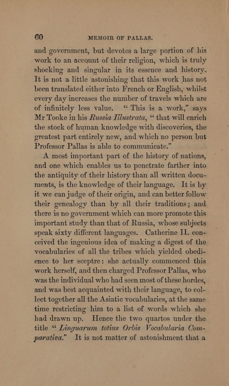 and government, but devotes a large portion of his work to an account of their religion, which is truly shocking and singular in its essence and history. It is not a little astonishing that this work has not been translated either into French or English, whilst every day increases the number of travels which are of infinitely less value. ‘ This is a work,” says Mr Tooke in his Russia Ilustrata, “ that will enrich the stock of human knowledge with discoveries, the greatest part entirely new, and which no person but Professor Pallas is able to communicate.” A most important part of the history of nations, and one which enables us to penetrate farther into the antiquity of their history than all written docu- ments, is the knowledge of their language. It is by it we can judge of their origin, and can better follow their genealogy than by all their traditions; and there is no government which can more promote this important study than that of Russia, whose subjects speak sixty different languages. Catherine II. con- ceived the ingenious idea of making‘a digest of the vocabularies of all the tribes which yielded obedi- ence to her sceptre: she actually commenced this work herself, and then charged Professor Pallas, who was the individual who had seen most of these hordes, and was best acquainted with their language, to col- lect together all the Asiatic vocabularies, at the same time restricting him to a list of words which she had drawn up. Hence the two quartos under the. title “ Linguarum totius Orbis Vocabularia Com- parativa.” It is not matter of astonishment that a