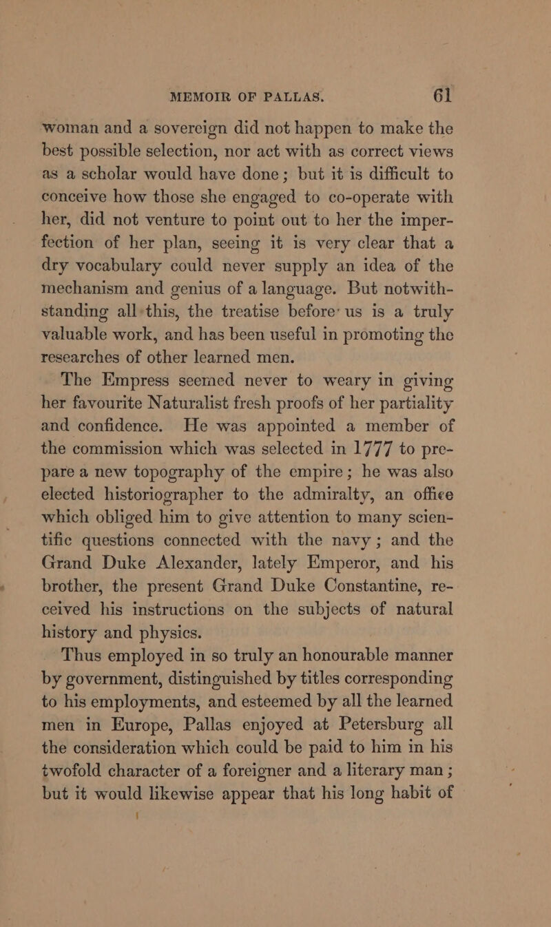 woman and a sovereign did not happen to make the best possible selection, nor act with as correct views as a scholar would have done; but it is difficult to conceive how those she engaged to co-operate with her, did not venture to point out to her the imper- fection of her plan, seeing it is very clear that a dry vocabulary could never supply an idea of the mechanism and genius of a language. But notwith- standing all-this, the treatise before’ us is a truly valuable work, and has been useful in promoting the researches of other learned men. The Empress seemed never to weary in giving her favourite Naturalist fresh proofs of her partiality and confidence. He was appointed a member of the commission which was selected in 1777 to pre- pare a new topography of the empire; he was also elected historiographer to the admiralty, an office which obliged him to give attention to many scien- tific questions connected with the navy; and the Grand Duke Alexander, lately Emperor, and his brother, the present Grand Duke Constantine, re- ceived his instructions on the subjects of natural history and physics. Thus employed in so truly an honourable manner by government, distinguished by titles corresponding to his employments, and esteemed by all the learned men in Europe, Pallas enjoyed at Petersburg all the consideration which could be paid to him in his twofold character of a foreigner and a literary man ; but it would likewise appear that his long habit of ‘