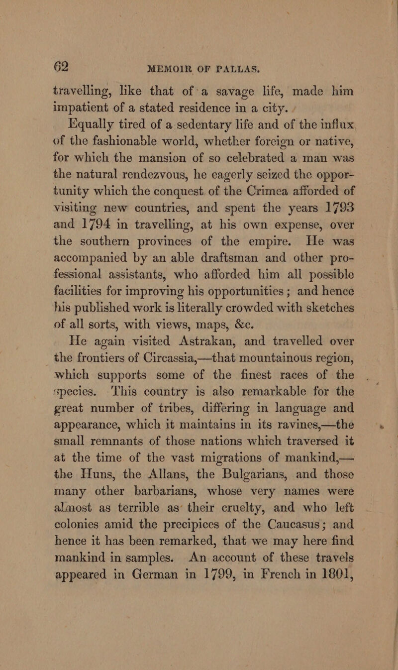 travelling, like that of:a savage life, made him impatient of a stated residence in a city. Equally tired of a sedentary life and of the influx of the fashionable world, whether foreign or native, for which the mansion of so celebrated a man was the natural rendezvous, he eagerly seized the oppor- tunity which the conquest. of the Crimea afforded of visiting new countries, and spent the years 1793 and 1794 in travelling, at his own expense, over the southern provinces of the empire. He was accompanied by an able draftsman and other pro- fessional assistants, who afforded him all possible facilities for improving his opportunities ; and hence his published work is literally crowded with sketches of all sorts, with views, maps, &amp;c. He again visited Astrakan, and travelled over the frontiers of Circassia,—that mountainous region, which supports some of the finest races of the species. This country is also remarkable for the great number of tribes, differmg in language and appearance, which it maintains in its ravines,—the small remnants of those nations which traversed it at the time of the vast migrations of mankind,— the Huns, the Allans, the Bulgarians, and those many other barbarians, whose very names were almost as terrible as’ their cruelty, and who left colonies amid the precipices of the Caucasus; and hence it has been remarked, that we may here find mankind in samples. An account of these travels appeared in German in 1799, in French in 1801,