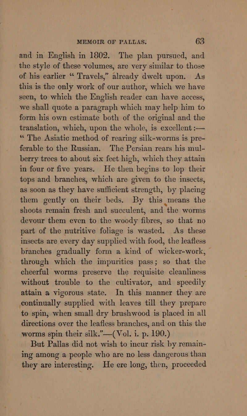 and in English in 1802. The plan pursued, and the style of these volumes, are very similar to those of his earlier “ Travels,” already dwelt upon. As this is the only work of our author, which we have seen, to which the English reader can have access, we shall quote a paragraph which may help him to form his own estimate both of the original and the translation, which, upon the whole, is excellent :— “ The Asiatic method of rearing silk-worms is pre- ferable to the Russian. The Persian rears his mul- berry trees to about six feet high, which they attain in four or five years. He then begins to lop their tops and branches, which are given to the insects, as soon as they have sufficient strength, by placing them gently on their beds. By this means the shoots remain fresh and succulent, and the worms devour them even to the woody fibres, so that no part of the nutritive foliage is wasted. As these insects are every day supplied with food, the leafless branches gradually form a kind of wicker-work, | through which the impurities pass; so that the cheerful worms preserve the requisite cleanliness without trouble to the cultivator, and speedily attain a vigorous state. In this manner they are continually supplied with leaves till they prepare to spin, when small dry brushwood is placed in all directions over the leafless branches, and on this the worms spin their silk.”—(Vol. i. p. 190.) But Pallas did not wish to incur risk by remain- ing among a people who are no less dangerous than they are interesting. He ere long, then, proceeded