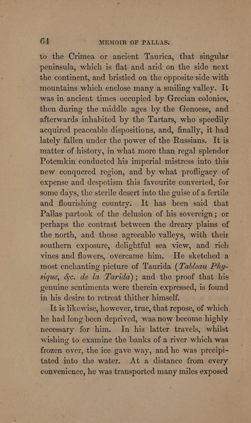 to the Crimea or ancient Taurica, that singular peninsula, which is flat and arid on the side next — the continent, and bristled on the opposite side with mountains which enclose many a smiling valley. It was in ancient times occupied by Grecian colonies, then during the middle ages by the Genoese, and afterwards inhabited by the Tartars, who speedily acquired peaceable dispositions, and, finally, it had lately fallen under the power of the Russians. It is matter of history, in what more than regal splendor Potemkin conducted his imperial mistress into this hew conquered region, and by what profligacy of _ expense and despotism this favourite converted, for some days, the sterile desert into the guise of a fertile and flourishing country. It has been said that Pallas partook of the delusion of his sovereign; or perhaps the contrast between the dreary plains of the north, and those agreeable valleys, with their southern exposure, delightful sea view, and rich vines and flowers, overcame him. He sketched a most enchanting picture of Taurida (Tableau Phy-_ sigue, &amp;c. de la Tarida); and the proof that his genuine sentiments were therein expressed, is found in his desire to retreat thither himself. It is likewise, however, true, that repose, of which he had long been deprived, was now become highly necessary for him. In his latter travels, whilst wishing to examine the banks of a river which was frozen over, the ice gave way, and he was precipi-~ tated into the water. At a distance from every convenience, he was transported many miles exposed