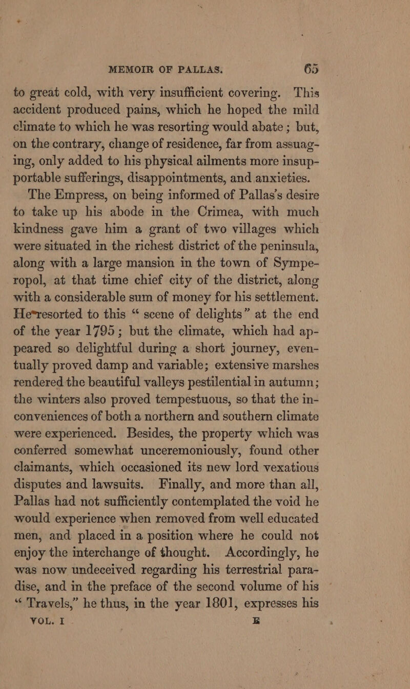 to great cold, with very insufficient covering. This accident produced pains, which he hoped the mild climate to which he was resorting would abate ; but, on the contrary, change of residence, far from assuag- - Ing, only added to his physical ailments more insup- portable sufferings, disappointments, and anxieties. The Empress, on being informed of Pallas’s desire to take up his abode in the Crimea, with much kindness gave him a grant of two villages which were situated in the richest district of the peninsula, along with a large mansion in the town of Sympe- ropol, at that time chief city of the district, along with a considerable sum of money for his settlement. He*resorted to this “ scene of delights” at the end of the year 1795; but the climate, which had ap- peared so delightful during a short journey, even- tually proved damp and variable; extensive marshes rendered the beautiful valleys pestilential in autumn; the winters also proved tempestuous, so that the in- conveniences of both a northern and southern climate were experienced. Besides, the property which was conferred somewhat unceremoniously, found other claimants, which occasioned its new lord vexatious disputes and lawsuits. Finally, and more than all, Pallas had not sufficiently contemplated the void he would experience when removed from well educated men, and placed in a position where he could not enjoy the interchange of thought. Accordingly, he was now undeceived regarding his terrestrial para- dise, and in the preface of the second volume of his — ‘* Travels,” he thus, in the year 1801, expresses his VOL. I EB