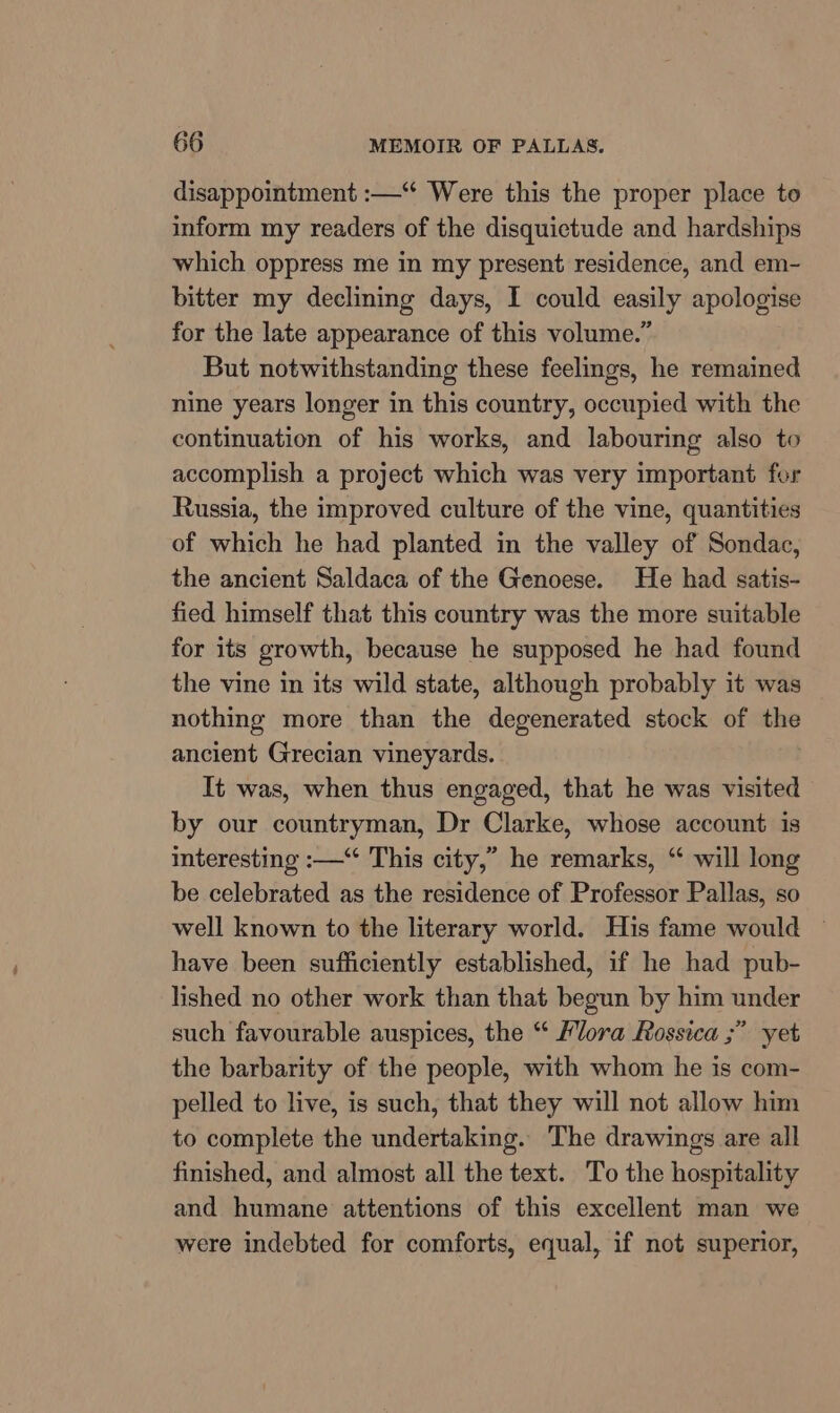 disappointment :—“ Were this the proper place to inform my readers of the disquictude and hardships which oppress me in my present residence, and em- bitter my declining days, I could easily apologise for the late appearance of this volume.” But notwithstanding these feelings, he remained nine years longer in this country, occupied with the continuation of his works, and labouring also to accomplish a project which was very important for Russia, the improved culture of the vine, quantities of which he had planted in the valley of Sondac, the ancient Saldaca of the Genoese. He had satis- fied himself that this country was the more suitable for its growth, because he supposed he had found the vine in its wild state, although probably it was nothing more than the degenerated stock of the ancient Grecian vineyards. It was, when thus engaged, that he was visited by our countryman, Dr Clarke, whose account is interesting :—“ This city,” he remarks, “ will long be celebrated as the residence of Professor Pallas, so well known to the literary world. His fame would ~ have been sufficiently established, if he had pub- lished no other work than that begun by him under such favourable auspices, the “ Flora Rossica ;” yet the barbarity of the people, with whom he is com- pelled to live, is such, that they will not allow him to complete the undertaking. The drawings are all finished, and almost all the text. To the hospitality and humane attentions of this excellent man we were indebted for comforts, equal, if not superior,