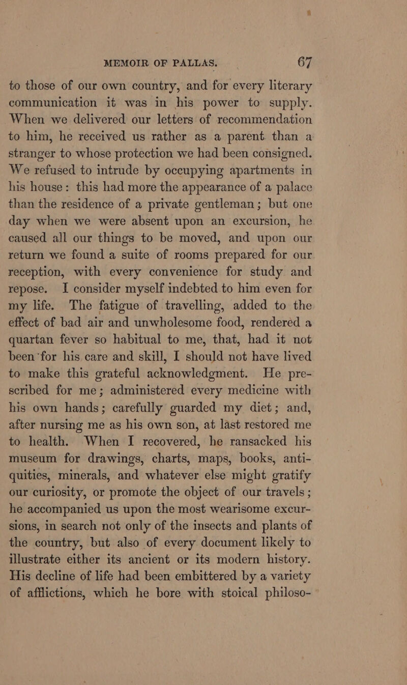 to those of our own country, and for every literary communication it was in his power to supply. When we delivered our letters of recommendation to him, he received us rather as a parent. than a stranger to whose protection we had been consigned. We refused to intrude by occupying apartments in his house: this had more the appearance of a palace than the residence of a private gentleman; but one day when we were absent upon an excursion, he caused all our things to be moved, and upon our return we found a suite of rooms prepared for our reception, with every convenience for study and repose. I consider myself indebted to him even for my life. The fatigue of travelling, added to the effect of bad air and unwholesome food, rendered a quartan fever so habitual to me, that, had it not been for his care and skill, I should not have lived to make this grateful acknowledgment. He pre- scribed for me; administered every medicine with his own hands; carefully guarded my diet; and, after nursing me as his own son, at last restored me to health. When I recovered, he ransacked his museum for drawings, charts, maps, books, anti- quities, minerals, and whatever else might gratify our curiosity, or promote the object of our travels ; he accompanied us upon the most wearisome excur- sions, in search not only of the insects and plants of the country, but also of every document likely to illustrate either its ancient or its modern history. His decline of life had been embittered by a variety of afflictions, which he bore with stoical philoso-