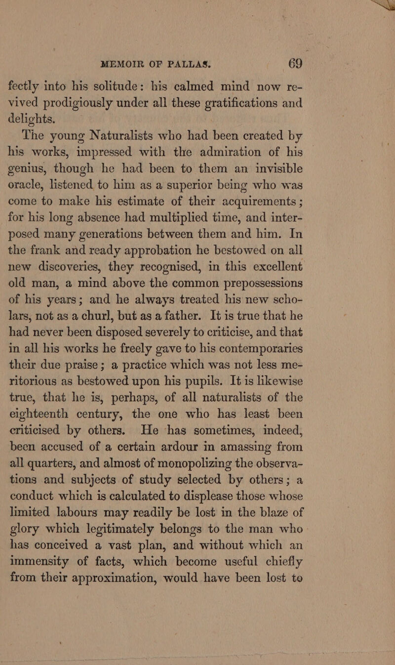 fectly into his solitude: his calmed mind now re- vived prodigiously under all these gratifications and delights. The young Naturalists who had been created by his works, impressed with the admiration of his genius, though he had been to them an invisible oracle, listened to him as a superior being who was come to make his estimate of their acquirements ; for his long absence had multiplied time, and inter- posed many generations between them and him. In the frank and ready approbation he bestowed on all new discoveries, they recognised, in this excellent old man, a mind above the common prepossessions of his years; and he always treated his new scho- lars, not as a churl, but as a father. It is true that he had never been disposed severely to criticise, and that in all his works he freely gave to his contemporaries their due praise ; a practice which was not less me- ritorious as bestowed upon his pupils. It is likewise true, that he is, perhaps, of all naturalists of the eighteenth century, the one who has least been criticised by others. He ‘has sometimes, indeed, been accused of a certain ardour in amassing from all quarters, and almost of monopolizing the observa- tions and subjects of study selected by others; a conduct which is calculated to displease those whose limited labours may readily be lost in the blaze of glory which legitimately belongs to the man who has conceived a vast plan, and without which an immensity of facts, which become useful chiefly from their approximation, would have been lost to