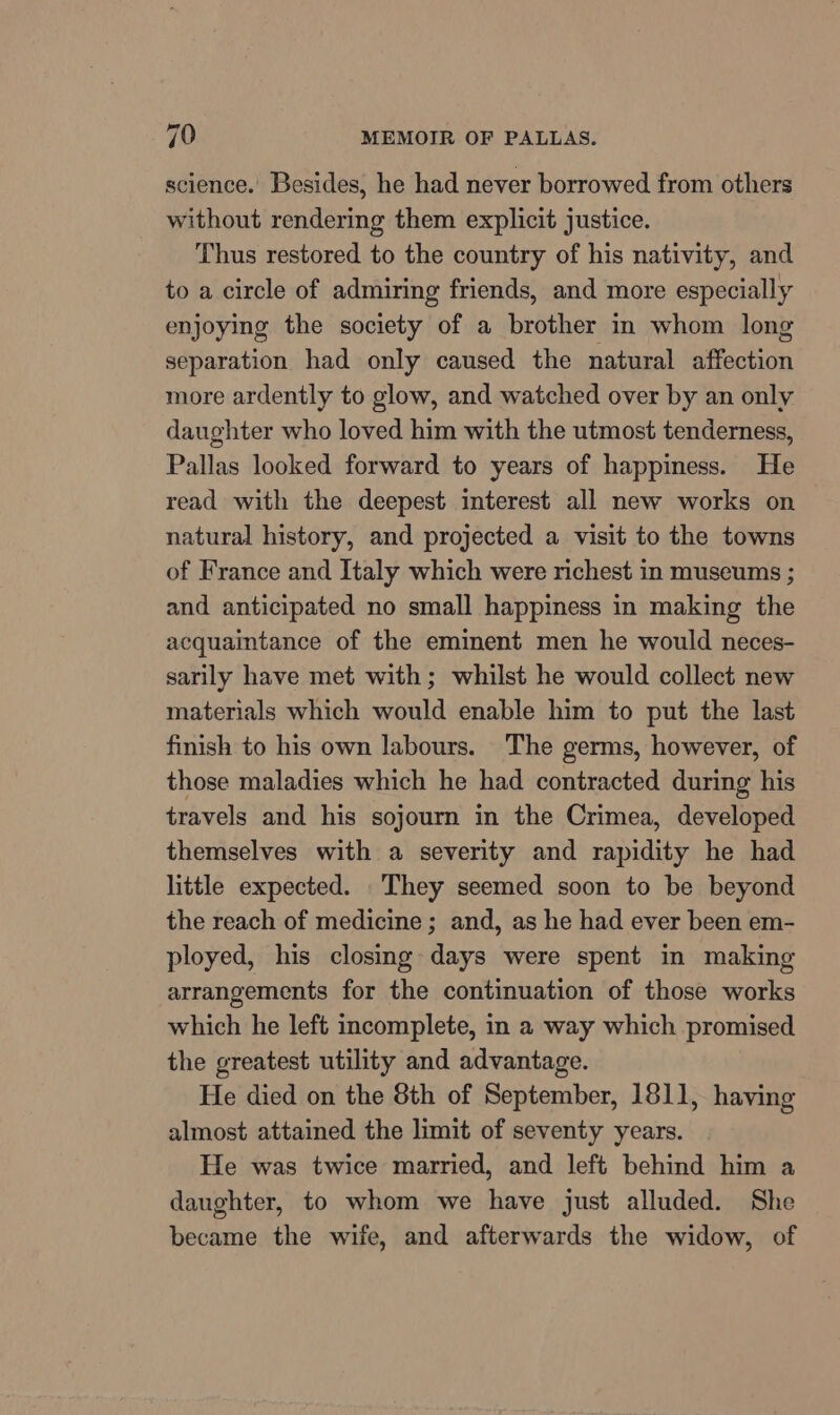 science.’ Besides, he had never borrowed from others without rendering them explicit justice. Thus restored to the country of his nativity, and to a circle of admiring friends, and more especially enjoying the society of a brother in whom long separation had only caused the natural affection more ardently to glow, and watched over by an only daughter who loved him with the utmost tenderness, Pallas looked forward to years of happiness. He read with the deepest interest all new works on natural history, and projected a visit to the towns of France and Italy which were richest in museums ; and anticipated no small happiness in making the acquaintance of the eminent men he would neces- sarily have met with; whilst he would collect new materials which would enable him to put the last finish to his own labours. The germs, however, of those maladies which he had contracted during his travels and his sojourn in the Crimea, developed themselves with a severity and rapidity he had little expected. They seemed soon to be beyond the reach of medicine ; and, as he had ever been em- ployed, his closing days were spent in making arrangements for the continuation of those works which he left incomplete, in a way which promised the greatest utility and advantage. He died on the 8th of September, 1811, having almost attained the limit of seventy years. He was twice married, and left behind him a daughter, to whom we have just alluded. She became the wife, and afterwards the widow, of