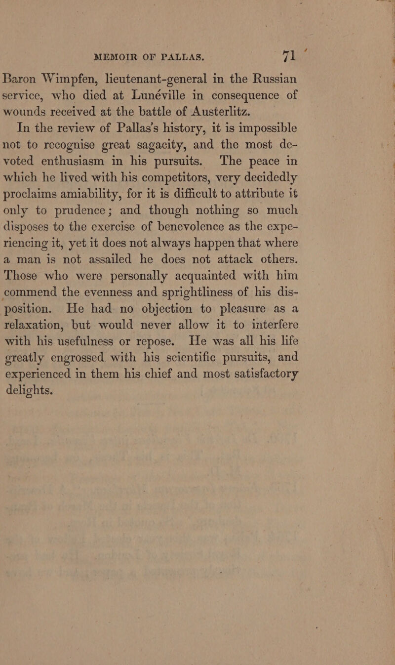 5 4 Baron Wimpfen, lieutenant-general in the Russian service, who died at Lunéville in consequence of wounds received at the battle of Austerlitz. In the review of Pallas’s history, it is impossible not to recognise great sagacity, and the most de- voted enthusiasm in his pursuits. The peace in which he lived with his competitors, very decidedly proclaims amiability, for it is difficult to attribute it only to prudence; and though nothing so much disposes to the exercise of benevolence as the expe- riencing it, yet it does not always happen that where a man is not assailed he does not attack others. Those who were personally acquainted with him commend the evenness and sprightliness of his dis- position. He had no objection to pleasure as a relaxation, but would never allow it to interfere with his usefulness or repose. He was all his life greatly engrossed with his scientific pursuits, and experienced in them his chief and most satisfactory delights.