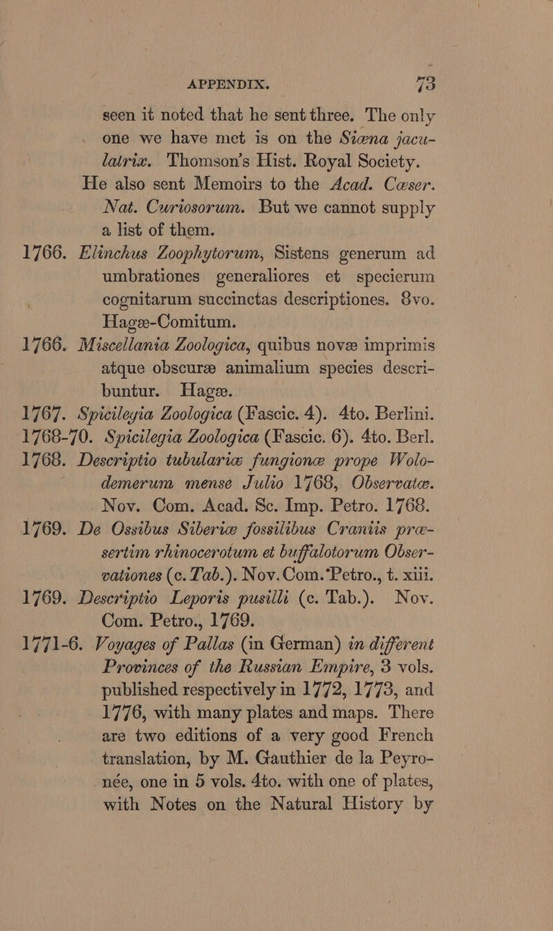 seen it noted that he sent three. The only one we have met is on the Siwna jacu- lalriz. Thomson’s Hist. Royal Society. He also sent Memoirs to the Acad. Caeser. Nat. Curiosorum. But we cannot supply a list of them. 1766. Elinchus Zoophytorum, Sistens generum ad umbrationes generaliores et specierum cognitarum succinctas descriptiones. Svo. Hagee-Comitum. 1766. Miscellania Zoologica, quibus novee imprimis atque obscure: animalium species descri- buntur. Hage. 1767. Spicileyia Zoologica (Fascic. 4). 4to. Berlini. 1768-70. Spicilegia Zoologica (Fascic. 6). 4to. Berl. 1768. Descriptio tubularie fungione prope Wolo- demerum mense Julio 1768, Observate. Nov. Com. Acad. Sc. Imp. Petro. 1768. 1769. De Ossibus Siberia fossilibus Craniis pre- sertem rhinocerotum et buffalotorum Obser- vationes (c. Tab.). Nov.Com.‘Petro., t. xii. 1769. Descriptio Leporis pusilli (c. Tab.). Nov. Com. Petro., 1769. 1771-6. Voyages of Pallas (m German) in different Provinces of the Russian Empire, 3 vols. published respectively in 1772, 1773, and 1776, with many plates and maps. There are two editions of a very good French translation, by M. Gauthier de la Peyro- née, one in 5 vols. 4to. with one of plates, with Notes on the Natural History by